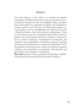 21
Abstract
The main objective of this article is to consider the political
construction of Blaise Pascal, who in the last decades has arou-
sed interest, through his ideas that highlight firstly, the aspira-
tions, from which are constituted the impetus, the imagination,
customs and laws; and with them, the distinction between na-
tural grandeur and the establishment. His thinking flows into
a forceful political, social and existential anthropology. Thus,
we are seeking to present his political-social structure, which is
perhaps the most essential and lucid in relation to human life
that is a kind of emptiness, annihilated by consumerism, and
marked by the impossibility of obtaining adequate existential
satisfaction. His political vision is based on “postmodern” man’s
accumulation of possessions, in a society that mutates existential
conditions into materialism over personal self-realization, and
ignoring his true condition of insufficiency.
Keywords: political thinker; political anthropology; Establish-
ment grandeur; Natural grandeur; existential conditions.
 