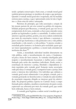 228
tende a própria conservação e bem-estar, a vontade moral geral
também procura proteger os membros do corpo a que pertence.
Quando a vontade moral geral não é respeitada, não há medidas
corretas para a justiça, o que é apresentado como lei não é legíti-
mo e o bem-estar de todos é ameaçado.
Partimos do princípio, que toda associação e criação de
leis morais partem de um eixo central na política de responsa-
bilidade proposta por Rousseau, a vontade geral, que nos leva à
compreensão da lei justa, contendo a chave para entender como
podem ser legitimados o poder e a autoridade. A ordem social é
anterior à questão política, porém, essa nova ordem estabelecida
por meio de convenções sociais é que definem e sustentam o
pacto social que harmoniza a vida particular com a vida pública
conciliando a vida moral e a vida política: “é preciso estudar a
sociedade pelos homens e os homens pela sociedade; quem qui-
ser tratar separadamente a política e a moral nada entenderá de
nenhuma das duas.”84
Assim, a moralidade individual incidirá diretamente na
vida pública, onde o reconhecimento do outro, é fundamen-
tal para a busca do bem comum. As vontades interligadas pelo
respeito e reconhecimento buscariam o melhor para o corpo
formado pela união dos membros individuais. Sendo assim, a
conciliação do interesse e justiça, liberdade e dependência se-
riam reguladas pela vontade geral. Somente numa associação
onde prevaleça a vontade geral, é compatível tanto a justiça, bem
como o interesse dos indivíduos. Um indivíduo que submete a
vontade geral estará submetendo à sua própria vontade, pois a
vontade geral pode ser descrita como a vontade de cada membro
da associação enquanto dirigida ao interesse geral da coletivi-
dade. Na proposta política exposta no Contrato Social, o corpo
formado pelos cidadãos, membros constituintes do pacto social,
expressam sua soberania por meio da vontade geral, que sendo
bem ordenada, busca o bem comum.
A vontade geral legitima a ordem social à medida que re-
84
ROUSSEAU, Émile, p.524 apud PIAVTTO. Ética: Crise e perspectiva. Pergentino P.
Pivatto (Org.). – Porto Alegre: EDIPUCRS, 2004, p. 141. – (Coleção Filosofia 182).
 