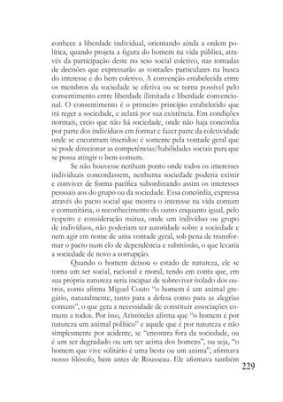 229
conhece a liberdade individual, orientando ainda a ordem po-
lítica, quando projeta a figura do homem na vida pública, atra-
vés da participação deste no seio social coletivo, nas tomadas
de decisões que expressarão as vontades particulares na busca
do interesse e do bem coletivo. A convenção estabelecida entre
os membros da sociedade se efetiva ou se torna possível pelo
consentimento entre liberdade ilimitada e liberdade convencio-
nal. O consentimento é o primeiro princípio estabelecido que
irá reger a sociedade, e zelará por sua existência. Em condições
normais, creio que não há sociedade, onde não haja concórdia
por parte dos indivíduos em formar e fazer parte da coletividade
onde se encontram inseridos: é somente pela vontade geral que
se pode direcionar as competências/habilidades sociais para que
se possa atingir o bem comum.
Se não houvesse nenhum ponto onde todos os interesses
individuais concordassem, nenhuma sociedade poderia existir
e conviver de forma pacífica subordinando assim os interesses
pessoais aos do grupo ou da sociedade. Essa concórdia, expressa
através do pacto social que mostra o interesse na vida comum
e comunitária, o reconhecimento do outro enquanto igual, pelo
respeito e consideração mútua, onde um indivíduo ou grupo
de indivíduos, não poderiam ter autoridade sobre a sociedade e
nem agir em nome de uma vontade geral, sob pena de transfor-
mar o pacto num elo de dependência e submissão, o que levaria
a sociedade de novo a corrupção.
Quando o homem deixou o estado de natureza, ele se
torna um ser social, racional e moral, tendo em conta que, em
sua própria natureza seria incapaz de sobreviver isolado dos ou-
tros, como afirma Miguel Couto “o homem é um animal gre-
gário, naturalmente, tanto para a defesa como para as alegrias
comuns”, o que gera a necessidade de constituir associações co-
muns a todos. Por isso, Aristóteles afirma que “o homem é por
natureza um animal político” e aquele que é por natureza e não
simplesmente por acidente, se “encontra fora da sociedade, ou
é um ser degradado ou um ser acima dos homens”, ou seja, “o
homem que vive solitário é uma besta ou um anima”, afirmava
nosso filósofo, bem antes de Rousseau. Ele afirmava também
 