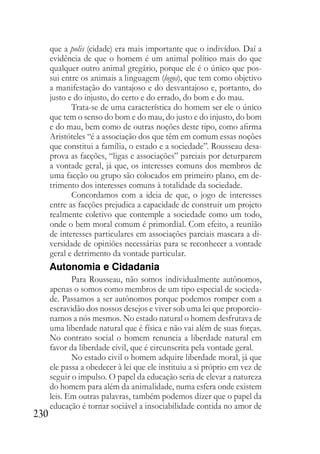 230
que a polis (cidade) era mais importante que o indivíduo. Daí a
evidência de que o homem é um animal político mais do que
qualquer outro animal gregário, porque ele é o único que pos-
sui entre os animais a linguagem (logos), que tem como objetivo
a manifestação do vantajoso e do desvantajoso e, portanto, do
justo e do injusto, do certo e do errado, do bom e do mau.
Trata-se de uma característica do homem ser ele o único
que tem o senso do bom e do mau, do justo e do injusto, do bom
e do mau, bem como de outras noções deste tipo, como afirma
Aristóteles “é a associação dos que têm em comum essas noções
que constitui a família, o estado e a sociedade”. Rousseau desa-
prova as facções, “ligas e associações” parciais por deturparem
a vontade geral, já que, os interesses comuns dos membros de
uma facção ou grupo são colocados em primeiro plano, em de-
trimento dos interesses comuns à totalidade da sociedade.
Concordamos com a ideia de que, o jogo de interesses
entre as facções prejudica a capacidade de construir um projeto
realmente coletivo que contemple a sociedade como um todo,
onde o bem moral comum é primordial. Com efeito, a reunião
de interesses particulares em associações parciais mascara a di-
versidade de opiniões necessárias para se reconhecer a vontade
geral e detrimento da vontade particular.
Autonomia e Cidadania
Para Rousseau, não somos individualmente autônomos,
apenas o somos como membros de um tipo especial de socieda-
de. Passamos a ser autônomos porque podemos romper com a
escravidão dos nossos desejos e viver sob uma lei que proporcio-
namos a nós mesmos. No estado natural o homem desfrutava de
uma liberdade natural que é física e não vai além de suas forças.
No contrato social o homem renuncia a liberdade natural em
favor da liberdade civil, que é circunscrita pela vontade geral.
No estado civil o homem adquire liberdade moral, já que
ele passa a obedecer à lei que ele instituiu a si próprio em vez de
seguir o impulso. O papel da educação seria de elevar a natureza
do homem para além da animalidade, numa esfera onde existem
leis. Em outras palavras, também podemos dizer que o papel da
educação é tornar sociável a insociabilidade contida no amor de
 