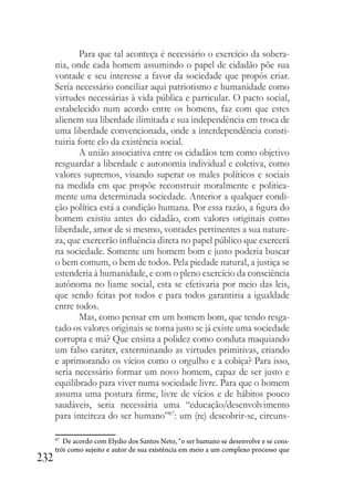232
Para que tal aconteça é necessário o exercício da sobera-
nia, onde cada homem assumindo o papel de cidadão põe sua
vontade e seu interesse a favor da sociedade que propôs criar.
Seria necessário conciliar aqui patriotismo e humanidade como
virtudes necessárias à vida pública e particular. O pacto social,
estabelecido num acordo entre os homens, faz com que estes
alienem sua liberdade ilimitada e sua independência em troca de
uma liberdade convencionada, onde a interdependência consti-
tuiria forte elo da existência social.
A união associativa entre os cidadãos tem como objetivo
resguardar a liberdade e autonomia individual e coletiva, como
valores supremos, visando superar os males políticos e sociais
na medida em que propõe reconstruir moralmente e politica-
mente uma determinada sociedade. Anterior a qualquer condi-
ção política está a condição humana. Por essa razão, a figura do
homem existiu antes do cidadão, com valores originais como
liberdade, amor de si mesmo, vontades pertinentes a sua nature-
za, que exercerão influência direta no papel público que exercerá
na sociedade. Somente um homem bom e justo poderia buscar
o bem comum, o bem de todos. Pela piedade natural, a justiça se
estenderia à humanidade, e com o pleno exercício da consciência
autônoma no liame social, esta se efetivaria por meio das leis,
que sendo feitas por todos e para todos garantiria a igualdade
entre todos.
Mas, como pensar em um homem bom, que tendo resga-
tado os valores originais se torna justo se já existe uma sociedade
corrupta e má? Que ensina a polidez como conduta maquiando
um falso caráter, exterminando as virtudes primitivas, criando
e aprimorando os vícios como o orgulho e a cobiça? Para isso,
seria necessário formar um novo homem, capaz de ser justo e
equilibrado para viver numa sociedade livre. Para que o homem
assuma uma postura firme, livre de vícios e de hábitos pouco
saudáveis, seria necessária uma “educação/desenvolvimento
para inteireza do ser humano”87
: um (re) descobrir-se, circuns-
87
De acordo com Elydio dos Santos Neto, “o ser humano se desenvolve e se cons-
trói como sujeito e autor de sua existência em meio a um complexo processo que
 