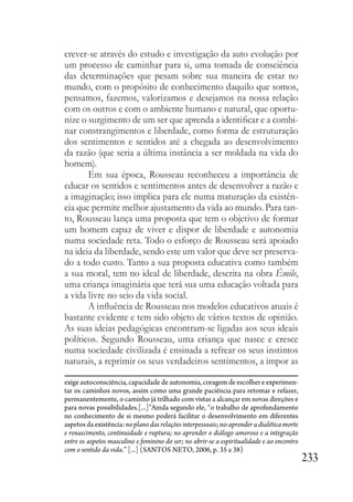 233
crever-se através do estudo e investigação da auto evolução por
um processo de caminhar para si, uma tomada de consciência
das determinações que pesam sobre sua maneira de estar no
mundo, com o propósito de conhecimento daquilo que somos,
pensamos, fazemos, valorizamos e desejamos na nossa relação
com os outros e com o ambiente humano e natural, que oportu-
nize o surgimento de um ser que aprenda a identificar e a combi-
nar constrangimentos e liberdade, como forma de estruturação
dos sentimentos e sentidos até a chegada ao desenvolvimento
da razão (que seria a última instância a ser moldada na vida do
homem).
Em sua época, Rousseau reconheceu a importância de
educar os sentidos e sentimentos antes de desenvolver a razão e
a imaginação; isso implica para ele numa maturação da existên-
cia que permite melhor ajustamento da vida ao mundo. Para tan-
to, Rousseau lança uma proposta que tem o objetivo de formar
um homem capaz de viver e dispor de liberdade e autonomia
numa sociedade reta. Todo o esforço de Rousseau será apoiado
na ideia da liberdade, sendo este um valor que deve ser preserva-
do a todo custo. Tanto a sua proposta educativa como também
a sua moral, tem no ideal de liberdade, descrita na obra Émile,
uma criança imaginária que terá sua uma educação voltada para
a vida livre no seio da vida social.
A influência de Rousseau nos modelos educativos atuais é
bastante evidente e tem sido objeto de vários textos de opinião.
As suas ideias pedagógicas encontram-se ligadas aos seus ideais
políticos. Segundo Rousseau, uma criança que nasce e cresce
numa sociedade civilizada é ensinada a refrear os seus instintos
naturais, a reprimir os seus verdadeiros sentimentos, a impor as
exige autoconsciência, capacidade de autonomia, coragem de escolher e experimen-
tar os caminhos novos, assim como uma grande paciência para retomar e refazer,
permanentemente, o caminho já trilhado com vistas a alcançar em novas direções e
para novas possibilidades.[...]”Ainda segundo ele, “o trabalho de aprofundamento
no conhecimento de si mesmo poderá facilitar o desenvolvimento em diferentes
aspetos da existência: no plano das relações interpessoais; no aprender a dialética morte
e renascimento, continuidade e ruptura; no aprender o diálogo amoroso e a integração
entre os aspetos masculino e feminino do ser; no abrir-se a espiritualidade e ao encontro
com o sentido da vida.” [...] (SANTOS NETO, 2006, p. 35 a 38)
 