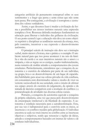 234
categorias artificiais do pensamento conceptual sobre os seus
sentimentos e a fingir que pensa e sente coisas que não sente
nem pensa. Por conseguinte, a civilização é corruptora e castra-
dora dos valores verdadeiros.
Assim, o que devemos fazer é mudar a civilização de for-
ma a possibilitar aos nossos instintos naturais uma expressão
completa e livre. Rousseau defendia mudanças fundamentais na
educação para libertar o indivíduo das grilhetas da civilização.
O seu ponto central é que a educação não deve ter como objeti-
vo reprimir e disciplinar as tendências naturais da criança, mas,
pelo contrário, incentivar a sua expressão e desenvolvimento
autônomo.
O principal veículo de instrução não deve ser a instrução
verbal, muito menos a livresca, mas a prática e o exemplo. O am-
biente natural para que isso possa acontecer é no seio da famí-
lia e não da escola e os seus incentivos naturais são o amor e a
simpatia, e não as regras ou os castigos, usados tradicionalmente,
numa tentativa de moldar atitudes e comportamentos dos jovens
estudantes. Particularmente, entendemos que a conquista da au-
tonomia e o exercício da cidadania por parte de um indivíduo,
ou grupo, leva-o ao desenvolvimento de um leque de capacida-
des/habilidades para atuar nas esferas privadas da vida cotidiana,
em consonância com determinados valores e modos de viver na
vertente sociocultural da sua sociedade, com o intuito de afirmar
seu espaço através do exercício do julgamento, da opinião e da
tomada de decisões compatíveis com a resolução de conflitos e a
potencialização de atividades nas diversas esferas sociais.
Portanto, a conquista da autonomia equivale a conquista
da própria cidadania, uma vez que passa pelo desenvolvimento
da emancipação intelectual e da liberdade de expressão. A au-
tonomia é condição necessária para a autodeterminação. Esta,
por sua vez é indispensável para o convívio com os riscos, as
incertezas e os conflitos trazidos pela globalização. O indivíduo
encontra-se cada vez mais imerso no conflito entre as incertezas
objetivas e subjetivas, tendo que renunciar a rigidez de ideias,
atitudes e comportamentos baseados em istemas de valores e de
condutas individualistas.
 