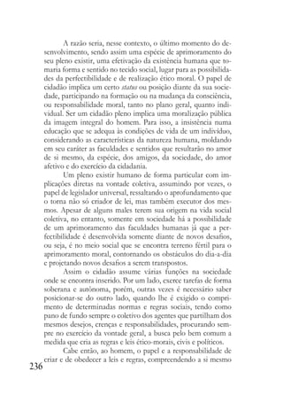 236
A razão seria, nesse contexto, o último momento do de-
senvolvimento, sendo assim uma espécie de aprimoramento do
seu pleno existir, uma efetivação da existência humana que to-
maria forma e sentido no tecido social, lugar para as possibilida-
des da perfectibilidade e de realização ético moral. O papel de
cidadão implica um certo status ou posição diante da sua socie-
dade, participando na formação ou na mudança da consciência,
ou responsabilidade moral, tanto no plano geral, quanto indi-
vidual. Ser um cidadão pleno implica uma moralização pública
da imagem integral do homem. Para isso, a insistência numa
educação que se adequa às condições de vida de um indivíduo,
considerando as características da natureza humana, moldando
em seu caráter as faculdades e sentidos que resultarão no amor
de si mesmo, da espécie, dos amigos, da sociedade, do amor
afetivo e do exercício da cidadania.
Um pleno existir humano de forma particular com im-
plicações diretas na vontade coletiva, assumindo por vezes, o
papel de legislador universal, ressaltando o aprofundamento que
o torna não só criador de lei, mas também executor dos mes-
mos. Apesar de alguns males terem sua origem na vida social
coletiva, no entanto, somente em sociedade há a possibilidade
de um aprimoramento das faculdades humanas já que a per-
fectibilidade é desenvolvida somente diante de novos desafios,
ou seja, é no meio social que se encontra terreno fértil para o
aprimoramento moral, contornando os obstáculos do dia-a-dia
e projetando novos desafios a serem transpostos.
Assim o cidadão assume várias funções na sociedade
onde se encontra inserido. Por um lado, exerce tarefas de forma
soberana e autônoma, porém, outras vezes é necessário saber
posicionar-se do outro lado, quando lhe é exigido o compri-
mento de determinadas normas e regras sociais, tendo como
pano de fundo sempre o coletivo dos agentes que partilham dos
mesmos desejos, crenças e responsabilidades, procurando sem-
pre no exercício da vontade geral, a busca pelo bem comum a
medida que cria as regras e leis ético-morais, civis e políticos.
Cabe então, ao homem, o papel e a responsabilidade de
criar e de obedecer a leis e regras, compreendendo a si mesmo
 