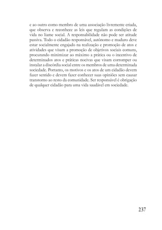 237
e ao outro como membro de uma associação livremente criada,
que observa e reconhece as leis que regulam as condições de
vida no liame social. A responsabilidade não pode ser atitude
passiva. Todo o cidadão responsável, autônomo e maduro deve
estar socialmente engajado na realização e promoção de atos e
atividades que visam a promoção de objetivos sociais comuns,
procurando minimizar ao máximo a prática ou o incentivo de
determinados atos e práticas nocivas que visam corromper ou
instalar a discórdia social entre os membros de uma determinada
sociedade. Portanto, os motivos e os atos de um cidadão devem
fazer sentido e devem fazer conhecer suas opiniões sem causar
transtorno ao resto da comunidade. Ser responsável é obrigação
de qualquer cidadão para uma vida saudável em sociedade.
 