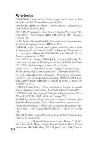 238
Referências
COUTINHO, Carlos Nelson. Crítica e utopia em Rousseau. In: Lua
Nova: Revista de Cultura e Política, no 38, 1996.
DALLARI, Dalmo de Abreu . Direitos humanos e cidadania. São
Paulo: Editora Moderna, 1998.
PIAVTTO, P, Pergentino. Ética: Crise e perspectiva. Pergentino P. Pi-
vatto (Org.). – Porto Alegre: EDIPUCRS, 2004, p. 141. – (Coleção
Filosofia 182).
DIAS, Amélzia Maria da Soledade. O desenvolvimento pessoal do educa-
dor através da biodança. Maceió: EDUFAL, 2004.
DEBRUM, Michel. Vontade geral: algumas observações sobre a noção
de “vontade geral” no “Contrato Social”, de Rousseau. Disponível em
< http://pt.scribd.com/doc/24676980/Rousseau-Vontade-Geral>
Acesso em novembro de 2012.
DIMENSTEIN, Gilberto; STRECKER, Heidi; GIANSANTI, Ál-
varo Cesar. Dez lições de Filosofia para um Brasil Cidadão. São Paulo
FTD, 2008. (Suplemento para o manual do professor).
DENTE, N. J. H. Dicionário Rousseau. Tradução Álvaro de Cabral. –
Rio de Janeiro: Jorge Zahar Editora, 1996. (Dicionário de filósofos).
GOMES, Fernanda da Silva. Rousseau – Democracia e representação.
Disponível em: http://pt.scribd.com/doc/70958867/9/II-1-Von-
tade-Geral-Vontade-Particular-e-Vontade-de-Todos.>. Acesso em
novembro de 2012.
HERBERT Lowe Stukart. Ética e corrupção; os benefícios da conduta
ética na vida pessoal e empresarial. – São Paulo: Editora Nobel, 2003.
HÖFFE Otfried. O que é justiça? Tradução de Peter Naumann. Porto
Alegre: EDIPUCRS, 2003. - (Coleção Filosofia; 155).
KONDER, Leandro. Filosofia e educação: de Sócrates a Habermas. - Rio
de janeiro: Forma & Ação, 2006. – (Fundamentos da educação; 1).
PIVATTO, Pergentino P. Ética: Crise e perspectiva. Pergentino P. Pi-
vatto (Org.). – Porto Alegre: EDIPUCRS, 2004. – (Coleção Filosofia
182).
ROUSSEAU, Jean Jacques. Do Contrato Social. In: Os Pensadores. São
Paul: Abril Cultural 1978.
__________. A Origem da Desigualdade Entre os Homens. Tradução:
Maria Lacerda de Moura. Edição: Ridendo Castigat Mores. Versão
para eBook, eBooksBrasil.org, 2002. Disponível em: <http://www.
 