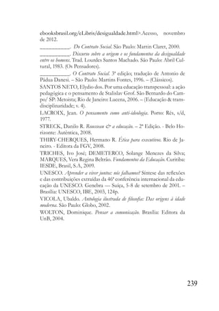 239
ebooksbrasil.org/eLibris/desigualdade.html>.Acesso, novembro
de 2012.
__________. Do Contrato Social. São Paulo: Martin Claret, 2000.
__________. Discurso sobre a origem e os fundamentos da desigualdade
entre os homens. Trad. Lourdes Santos Machado. São Paulo: Abril Cul-
tural, 1983. (Os Pensadores).
__________. O Contrato Social. 3ª edição; tradução de Antonio de
Pádua Danesi. – São Paulo: Martins Fontes, 1996. – (Clássicos).
SANTOS NETO, Elydio dos. Por uma educação transpessoal: a ação
pedagógica e o pensamento de Stalislav Grof. São Bernardo do Cam-
po/ SP: Metoista; Rio de Janeiro: Lucena, 2006. – (Educação & trans-
disciplinaridade; v. 4).
LACROIX, Jean. O pensamento como anti-ideologia. Porto: Rés, s/d,
1977.
STRECK, Danilo R. Rousseau & a educação. – 2ª Edição. - Belo Ho-
rizonte: Autêntica, 2008.
THIRY-CHERQUES, Hermano R. Ética para executivos. Rio de Ja-
neiro. - Editora da FGV, 2008.
TRICHES, Ivo José; DEMETERCO, Solange Menezes da Silva;
MARQUES, Vera Regina Beltrão. Fundamentos da Educação. Curitiba:
IESDE, Brasil, S.A, 2009.
UNESCO. Aprender a viver juntos: nós falhamos? Síntese das reflexões
e das contribuições extraídas da 46ª conferência internacional da edu-
cação da UNESCO. Genebra — Suíça, 5-8 de setembro de 2001. –
Brasília: UNESCO, IBE, 2003, 124p.
VICOLA, Ubaldo. Antologia ilustrada de filosofia: Das origens à idade
moderna. São Paulo: Globo, 2002.
WOLTON, Dominique. Pensar a comunicação. Brasília: Editora da
UnB, 2004.
 