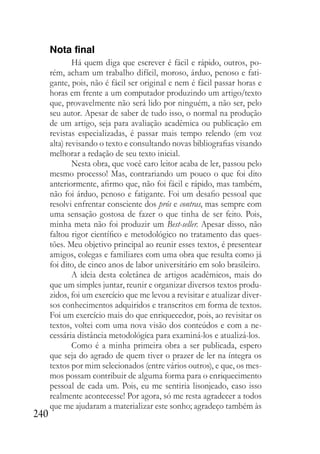 240
Nota final
Há quem diga que escrever é fácil e rápido, outros, po-
rém, acham um trabalho difícil, moroso, árduo, penoso e fati-
gante, pois, não é fácil ser original e nem é fácil passar horas e
horas em frente a um computador produzindo um artigo/texto
que, provavelmente não será lido por ninguém, a não ser, pelo
seu autor. Apesar de saber de tudo isso, o normal na produção
de um artigo, seja para avaliação acadêmica ou publicação em
revistas especializadas, é passar mais tempo relendo (em voz
alta) revisando o texto e consultando novas bibliografias visando
melhorar a redação de seu texto inicial.
Nesta obra, que você caro leitor acaba de ler, passou pelo
mesmo processo! Mas, contrariando um pouco o que foi dito
anteriormente, afirmo que, não foi fácil e rápido, mas também,
não foi árduo, penoso e fatigante. Foi um desafio pessoal que
resolvi enfrentar consciente dos prós e contras, mas sempre com
uma sensação gostosa de fazer o que tinha de ser feito. Pois,
minha meta não foi produzir um Best-seller. Apesar disso, não
faltou rigor científico e metodológico no tratamento das ques-
tões. Meu objetivo principal ao reunir esses textos, é presentear
amigos, colegas e familiares com uma obra que resulta como já
foi dito, de cinco anos de labor universitário em solo brasileiro.
A ideia desta coletânea de artigos acadêmicos, mais do
que um simples juntar, reunir e organizar diversos textos produ-
zidos, foi um exercício que me levou a revisitar e atualizar diver-
sos conhecimentos adquiridos e transcritos em forma de textos.
Foi um exercício mais do que enriquecedor, pois, ao revisitar os
textos, voltei com uma nova visão dos conteúdos e com a ne-
cessária distância metodológica para examiná-los e atualizá-los.
Como é a minha primeira obra a ser publicada, espero
que seja do agrado de quem tiver o prazer de ler na íntegra os
textos por mim selecionados (entre vários outros), e que, os mes-
mos possam contribuir de alguma forma para o enriquecimento
pessoal de cada um. Pois, eu me sentiria lisonjeado, caso isso
realmente acontecesse! Por agora, só me resta agradecer a todos
que me ajudaram a materializar este sonho; agradeço também às
 