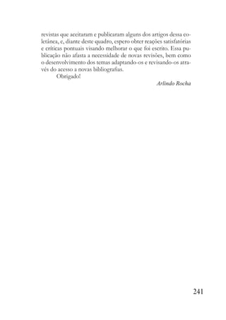 241
revistas que aceitaram e publicaram alguns dos artigos dessa co-
letânea, e, diante deste quadro, espero obter reações satisfatórias
e críticas pontuais visando melhorar o que foi escrito. Essa pu-
blicação não afasta a necessidade de novas revisões, bem como
o desenvolvimento dos temas adaptando-os e revisando-os atra-
vés do acesso a novas bibliografias.
Obrigado!
Arlindo Rocha
 