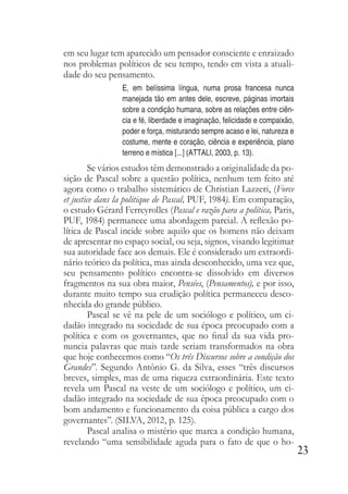 23
em seu lugar tem aparecido um pensador consciente e enraizado
nos problemas políticos de seu tempo, tendo em vista a atuali-
dade do seu pensamento.
E, em belíssima língua, numa prosa francesa nunca
manejada tão em antes dele, escreve, páginas imortais
sobre a condição humana, sobre as relações entre ciên-
cia e fé, liberdade e imaginação, felicidade e compaixão,
poder e força, misturando sempre acaso e lei, natureza e
costume, mente e coração, ciência e experiência, plano
terreno e mística [...] (ATTALI, 2003, p. 13).
Se vários estudos têm demonstrado a originalidade da po-
sição de Pascal sobre a questão política, nenhum tem feito até
agora como o trabalho sistemático de Christian Lazzeri, (Force
et justice dans la politique de Pascal, PUF, 1984). Em comparação,
o estudo Gérard Ferreyrolles (Pascal e razão para a política, Paris,
PUF, 1984) permanece uma abordagem parcial. A reflexão po-
lítica de Pascal incide sobre aquilo que os homens não deixam
de apresentar no espaço social, ou seja, signos, visando legitimar
sua autoridade face aos demais. Ele é considerado um extraordi-
nário teórico da política, mas ainda desconhecido, uma vez que,
seu pensamento político encontra-se dissolvido em diversos
fragmentos na sua obra maior, Pensées, (Pensamentos), e por isso,
durante muito tempo sua erudição política permaneceu desco-
nhecida do grande público.
Pascal se vê na pele de um sociólogo e político, um ci-
dadão integrado na sociedade de sua época preocupado com a
política e com os governantes, que no final da sua vida pro-
nuncia palavras que mais tarde seriam transformados na obra
que hoje conhecemos como “Os três Discursos sobre a condição dos
Grandes”. Segundo Antônio G. da Silva, esses “três discursos
breves, simples, mas de uma riqueza extraordinária. Este texto
revela um Pascal na veste de um sociólogo e político, um ci-
dadão integrado na sociedade de sua época preocupado com o
bom andamento e funcionamento da coisa pública a cargo dos
governantes”. (SILVA, 2012, p. 125).
Pascal analisa o mistério que marca a condição humana,
revelando “uma sensibilidade aguda para o fato de que o ho-
 