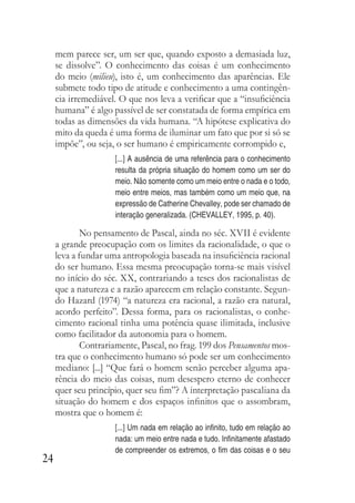 24
mem parece ser, um ser que, quando exposto a demasiada luz,
se dissolve”. O conhecimento das coisas é um conhecimento
do meio (milieu), isto é, um conhecimento das aparências. Ele
submete todo tipo de atitude e conhecimento a uma contingên-
cia irremediável. O que nos leva a verificar que a “insuficiência
humana” é algo passível de ser constatada de forma empírica em
todas as dimensões da vida humana. “A hipótese explicativa do
mito da queda é uma forma de iluminar um fato que por si só se
impõe”, ou seja, o ser humano é empiricamente corrompido e,
[...] A ausência de uma referência para o conhecimento
resulta da própria situação do homem como um ser do
meio. Não somente como um meio entre o nada e o todo,
meio entre meios, mas também como um meio que, na
expressão de Catherine Chevalley, pode ser chamado de
interação generalizada. (CHEVALLEY, 1995, p. 40).
No pensamento de Pascal, ainda no séc. XVII é evidente
a grande preocupação com os limites da racionalidade, o que o
leva a fundar uma antropologia baseada na insuficiência racional
do ser humano. Essa mesma preocupação torna-se mais visível
no início do séc. XX, contrariando a teses dos racionalistas de
que a natureza e a razão aparecem em relação constante. Segun-
do Hazard (1974) “a natureza era racional, a razão era natural,
acordo perfeito”. Dessa forma, para os racionalistas, o conhe-
cimento racional tinha uma potência quase ilimitada, inclusive
como facilitador da autonomia para o homem.
Contrariamente, Pascal, no frag. 199 dos Pensamentos mos-
tra que o conhecimento humano só pode ser um conhecimento
mediano: [...] “Que fará o homem senão perceber alguma apa-
rência do meio das coisas, num desespero eterno de conhecer
quer seu princípio, quer seu fim”? A interpretação pascaliana da
situação do homem e dos espaços infinitos que o assombram,
mostra que o homem é:
[...] Um nada em relação ao infinito, tudo em relação ao
nada: um meio entre nada e tudo. Infinitamente afastado
de compreender os extremos, o fim das coisas e o seu
 
