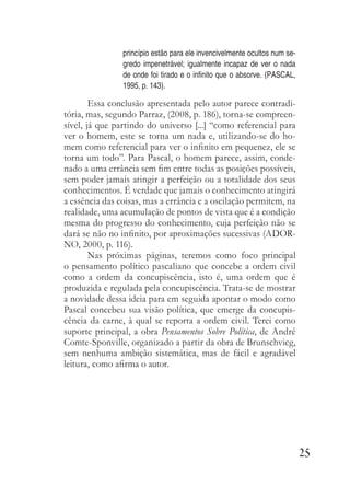 25
princípio estão para ele invencivelmente ocultos num se-
gredo impenetrável; igualmente incapaz de ver o nada
de onde foi tirado e o infinito que o absorve. (PASCAL,
1995, p. 143).
Essa conclusão apresentada pelo autor parece contradi-
tória, mas, segundo Parraz, (2008, p. 186), torna-se compreen-
sível, já que partindo do universo [...] “como referencial para
ver o homem, este se torna um nada e, utilizando-se do ho-
mem como referencial para ver o infinito em pequenez, ele se
torna um todo”. Para Pascal, o homem parece, assim, conde-
nado a uma errância sem fim entre todas as posições possíveis,
sem poder jamais atingir a perfeição ou a totalidade dos seus
conhecimentos. É verdade que jamais o conhecimento atingirá
a essência das coisas, mas a errância e a oscilação permitem, na
realidade, uma acumulação de pontos de vista que é a condição
mesma do progresso do conhecimento, cuja perfeição não se
dará se não no infinito, por aproximações sucessivas (ADOR-
NO, 2000, p. 116).
Nas próximas páginas, teremos como foco principal
o pensamento político pascaliano que concebe a ordem civil
como a ordem da concupiscência, isto é, uma ordem que é
produzida e regulada pela concupiscência. Trata-se de mostrar
a novidade dessa ideia para em seguida apontar o modo como
Pascal concebeu sua visão política, que emerge da concupis-
cência da carne, à qual se reporta a ordem civil. Terei como
suporte principal, a obra Pensamentos Sobre Política, de André
Comte-Sponville, organizado a partir da obra de Brunschvicg,
sem nenhuma ambição sistemática, mas de fácil e agradável
leitura, como afirma o autor.
 