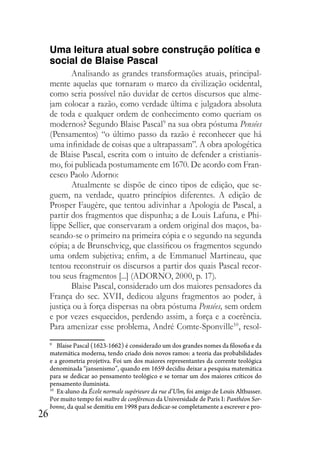 26
Uma leitura atual sobre construção política e
social de Blaise Pascal
Analisando as grandes transformações atuais, principal-
mente aquelas que tornaram o marco da civilização ocidental,
como seria possível não duvidar de certos discursos que alme-
jam colocar a razão, como verdade última e julgadora absoluta
de toda e qualquer ordem de conhecimento como queriam os
modernos? Segundo Blaise Pascal9
na sua obra póstuma Pensées
(Pensamentos) “o último passo da razão é reconhecer que há
uma infinidade de coisas que a ultrapassam”. A obra apologética
de Blaise Pascal, escrita com o intuito de defender a cristianis-
mo, foi publicada postumamente em 1670. De acordo com Fran-
cesco Paolo Adorno:
Atualmente se dispõe de cinco tipos de edição, que se-
guem, na verdade, quatro princípios diferentes. A edição de
Prosper Faugère, que tentou adivinhar a Apologia de Pascal, a
partir dos fragmentos que dispunha; a de Louis Lafuna, e Phi-
lippe Sellier, que conservaram a ordem original dos maços, ba-
seando-se o primeiro na primeira cópia e o segundo na segunda
cópia; a de Brunschvicg, que classificou os fragmentos segundo
uma ordem subjetiva; enfim, a de Emmanuel Martineau, que
tentou reconstruir os discursos a partir dos quais Pascal recor-
tou seus fragmentos [...] (ADORNO, 2000, p. 17).
Blaise Pascal, considerado um dos maiores pensadores da
França do sec. XVII, dedicou alguns fragmentos ao poder, à
justiça ou à força dispersas na obra póstuma Pensées, sem ordem
e por vezes esquecidos, perdendo assim, a força e a coerência.
Para amenizar esse problema, André Comte-Sponville10
, resol-
9
Blaise Pascal (1623-1662) é considerado um dos grandes nomes da filosofia e da
matemática moderna, tendo criado dois novos ramos: a teoria das probabilidades
e a geometria projetiva. Foi um dos maiores representantes da corrente teológica
denominada “jansenismo”, quando em 1659 decidiu deixar a pesquisa matemática
para se dedicar ao pensamento teológico e se tornar um dos maiores críticos do
pensamento iluminista.
10
Ex-aluno da École normale supérieure da rue d’Ulm, foi amigo de Louis Althusser.
Por muito tempo foi maître de conférences da Universidade de Paris I: Panthéon Sor-
bonne, da qual se demitiu em 1998 para dedicar-se completamente a escrever e pro-
 