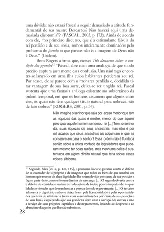 28
uma dúvida: não estará Pascal a seguir demasiado a atitude fun-
damental de seu mestre Descartes? Não haverá aqui uma de-
masiada dicotomia”? (PASCAL, 2003, p. 173). Ainda de acordo
com ele, “no primeiro discurso, que é a estimulante fábula do
rei perdido e de seu sósia, somos inteiramente dominados pelo
problema do pseudo: o que parece não é; a imagem de Deus não
é Deus.” (Ibidem).
Bem Rogers afirma que, nesses Três discursos sobre a con-
dição dos grandes12
“Pascal, abre com uma analogia de que modo
preciso captura justamente essa confusão. Um náufrago encon-
tra-se lançado em uma ilha cujos habitantes perderam seu rei.
Por acaso, ele se parece com o monarca perdido e, decidido ti-
rar vantagem de sua boa sorte, deixa-se ser ungido rei. Pascal
sustenta que uma fantasia análoga existente no subterrâneo da
ordem temporal, em que os homens assumem que alguns entre
eles, os quais não têm qualquer título natural para nobreza, são
de fato nobres” (ROGERS, 2001, p. 34).
Não imagine o senhor que seja por acaso menor que tem
as riquezas das quais é mestre, menor do que aquele
pelo qual aquele homem se tornou rei [...] Tem, o senhor
diz, suas riquezas de seus ancestrais; mas não é por
mil acasos que seus ancestrais as adquiriram e que as
conservaram para o senhor? Essa ordem não é fundada
senão sobre a única vontade de legisladores que pude-
ram mesmo ter boas razões, mas nenhuma delas é sus-
tentada em algum direito natural que teria sobre essas
coisas. (Ibidem).
12
Segundo Silva (2012, p. 124, 125), o primeiro discurso previne contra o defeito
de se esconder de si próprio e de imaginar que todos os bens de que usufrui um
homem que reveste de altas dignidades lhe sejam devido por causa da sua posição e
façam parte dele como se fossem direitos de nascença. [...] O segundo Averte contra
o defeito de considerar senhor de tudo acima de todos, pouco importando as qua-
lidades e virtudes que devem honrar a pessoa de todo o governante. [...] O terceiro
admoesta o dignitário a não se deixar levar pela licenciosidade e pelas oportunida-
des que tem de satisfazer a todos com suas inclinações por causa de sua posição e
de seus bens, esquecendo que sua grandeza deve estar a serviço dos outros e não
a serviço de seus próprios caprichos e desregramentos, levando ao desprezo e ao
abandono daqueles que lhe são submissos.
 