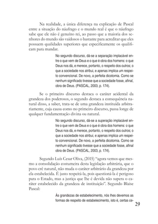 29
Na realidade, a única diferença na explicação de Pascal
entre a situação do náufrago e o mundo real é que o náufrago
sabe que ele não é genuíno rei, ao passo que a maioria dos se-
nhores do mundo são vaidosos o bastante para acreditar que eles
possuem qualidades superiores que especificamente os qualifi-
cam para mandar.
No segundo discurso, dá-se a separação implacável en-
tre o que vem de Deus e o que é obra dos homens: o que
Deus nos dá, e merece, portanto, o respeito dos outros; o
que a sociedade nos atribui, e apenas implica um respei-
to convencional. De novo, a perfeita dicotomia. Como se
nenhum significado tivesse que a sociedade fosse, afinal,
obra de Deus. (PASCAL, 2003, p. 174).
Se o primeiro discurso destaca o caráter acidental da
grandeza dos poderosos, o segundo destaca a consequência na-
tural disso, a saber, trata-se de uma grandeza instituída arbitra-
riamente, cuja causa como no primeiro discurso, passa longe de
qualquer fundamentação divina ou natural.
No segundo discurso, dá-se a superação implacável en-
tre o que vem de Deus e o que é obra dos homens: o que
Deus nos dá, e merece, portanto, o respeito dos outros; o
que a sociedade nos atribui, e apenas implica um respei-
to convencional. De novo, a perfeita dicotomia. Como se
nenhum significado tivesse que a sociedade fosse, afinal
obra de Deus. (PASCAL, 2003, p. 174).
Segundo Luís Cesar Oliva, (2015) “agora vemos que mes-
mo a consolidação costumeira desta legislação arbitrária, que o
povo crê natural, não muda o caráter arbitrário da grandeza por
ela estabelecida. É justo respeitá-la, pois questioná-la é perigoso
para o Estado, mas a justiça que lhe é devida não supera o ca-
ráter estabelecido da grandeza de instituição”. Segundo Blaise
Pascal:
Às grandezas de estabelecimento, nós lhes devemos as
formas de respeito de estabelecimento, isto é, certas ce-
 