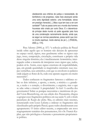 31
obedecendo aos critérios de justiça e necessidade, de
benfeitoria e de progresso, nada mais alcançará senão
uma certa dignidade exterior, uma formalidade, talvez
em prestígio merecido [...] Mas o que tem isso a ver com
caridade? Tudo se passa como se o mundo dos homens
houvesse sido criado por outro Deus. E o desventura-
do príncipe deste mundo só pode aguardar pela hora
de uma condenação racionalmente devida, ainda que,
se seguir as normas pascalianas, possa sentir que mor-
re (morte espiritual, morte eterna) de pé [...] (PASCAL,
2003, p. 174).
Para Adorno (2000, p. 117) “a reflexão política de Pascal
incide sobre aquilo que os homens não deixam de apresentar
no espaço social, signos, mas geralmente sobre os signos cujo
jogo, troca, composição, circulação, constituem a própria vida
desse singular domínio; ela é imediatamente hermenêutica, inter-
rogação sobre a maneira de interpretar esses signos que, todos,
podem sê-lo. Assim, esses signos exteriores de respeitabilidade,
que, em grande quantidade os magistrados ostentam: suas rou-
pas vermelhas, seus arminhos, com que se envolvem os palácios
onde julgam as flores de lis, todo esse aparato augusto era muito
necessário”.
Todos conhecem os fragmentos famosos e sublimes so-
bre os dois infinitos, a aposta, a morte, a miséria e a grande-
za, a razão e o coração, o divertimento, a angústia, mas o que
se sabe sobre a tirania? A propriedade? As leis? A escolha dos
governantes? Sobre as pompas necessárias e mentirosas do po-
der? Léon Brunschvicg, em sua edição dos Pensamentos, chegou
a agrupar esses fragmentos políticos em sua seção V, sob o título
pascaliano de Razão dos efeitos. Mas, os editores mais recentes,
renunciando com Louis Lafuma a ordenar os fragmentos não
classificados pelo próprio Pascal, quase todos abandonaram esse
agrupamento. O único editor recente, a empreender um novo
reagrupamento temático dos pensamentos, foi o Sr. Francis Ka-
plan, que não privilegiou o bastante o pensamento propriamen-
te político.
 
