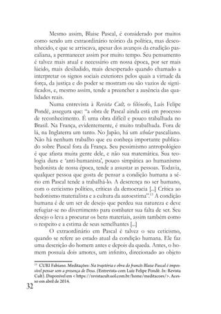 32
Mesmo assim, Blaise Pascal, é considerado por muitos
como sendo um extraordinário teórico da política, mas desco-
nhecido, e que se arriscava, apesar dos avanços da erudição pas-
caliana, a permanecer assim por muito tempo. Seu pensamento
é talvez mais atual e necessário em nossa época, por ser mais
lúcido, mais desiludido, mais desesperado quando chamado a
interpretar os signos sociais exteriores pelos quais a virtude da
força, da justiça e do poder se mostram ou são vazios de signi-
ficados, e, mesmo assim, tende a preencher a ausência das qua-
lidades reais.
Numa entrevista à Revista Cult, o filósofo, Luís Felipe
Pondé, assegura que: “a obra de Pascal ainda está em processo
de reconhecimento. É uma obra difícil e pouco trabalhada no
Brasil. Na França, evidentemente, é muito trabalhada. Fora de
lá, na Inglaterra um tanto. No Japão, há um scholar pascaliano.
Não há nenhum trabalho que eu conheça importante publica-
do sobre Pascal fora da França. Seu pessimismo antropológico
é que afasta muita gente dele, e não sua matemática. Sua teo-
logia dura e ‘anti-humanista’, pouco simpática ao humanismo
hedonista de nossa época, tende a assustar as pessoas. Todavia,
qualquer pessoa que gosta de pensar a condição humana a sé-
rio em Pascal tende a trabalhá-lo. A descrença no ser humano,
com o ceticismo político, críticas da democracia [...] Crítica ao
hedonismo materialista e a cultura da autoestima”.13
A condição
humana é de um ser de desejo que perdeu sua natureza e deve
refugiar-se no divertimento para combater sua falta de ser. Seu
desejo o leva a procurar os bens materiais, assim também como
o respeito e a estima de seus semelhantes [...]
O extraordinário em Pascal é talvez o seu ceticismo,
quando se refere ao estado atual da condição humana. Ele faz
uma descrição do homem antes e depois da queda. Antes, o ho-
mem possuía dois amores, um infinito, direcionado ao objeto
13
CURI Fabiano. Meditações: Na trajetória e obra do francês Blaise Pascal é impos-
sível pensar sem a presença de Deus. (Entrevista com Luíz Felipe Pondé. In: Revista
Cult). Disponível em < https://revistacult.uol.com.br/home/meditacoes/>. Aces-
so em abril de 2014.
 