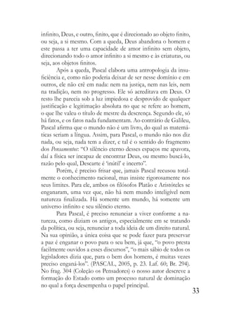 33
infinito, Deus, e outro, finito, que é direcionado ao objeto finito,
ou seja, a si mesmo. Com a queda, Deus abandona o homem e
este passa a ter uma capacidade de amor infinito sem objeto,
direcionando todo o amor infinito a si mesmo e às criaturas, ou
seja, aos objetos finitos.
Após a queda, Pascal elabora uma antropologia da insu-
ficiência e, como não poderia deixar de ser nesse domínio e em
outros, ele não crê em nada: nem na justiça, nem nas leis, nem
na tradição, nem no progresso. Ele só acreditava em Deus. O
resto lhe parecia sob a luz impiedosa e desprovido de qualquer
justificação e legitimação absoluta no que se refere ao homem,
o que lhe valeu o título de mestre da descrença. Segundo ele, só
há fatos, e os fatos nada fundamentam. Ao contrário de Galileu,
Pascal afirma que o mundo não é um livro, do qual as matemá-
ticas seriam a língua. Assim, para Pascal, o mundo não nos diz
nada, ou seja, nada tem a dizer, e tal é o sentido do fragmento
dos Pensamentos: “O silêncio eterno desses espaços me apavora,
daí a física ser incapaz de encontrar Deus, ou mesmo buscá-lo,
razão pelo qual, Descarte é ‘inútil’ e incerto”.
Porém, é preciso frisar que, jamais Pascal recusou total-
mente o conhecimento racional, mas insiste rigorosamente nos
seus limites. Para ele, ambos os filósofos Platão e Aristóteles se
enganaram, uma vez que, não há nem mundo inteligível nem
natureza finalizada. Há somente um mundo, há somente um
universo infinito e seu silêncio eterno.
Para Pascal, é preciso renunciar a viver conforme a na-
tureza, como diziam os antigos, especialmente em se tratando
da política, ou seja, renunciar a toda ideia de um direito natural.
Na sua opinião, a única coisa que se pode fazer para preservar
a paz é enganar o povo para o seu bem, já que, “o povo presta
facilmente ouvidos a esses discursos”, “o mais sábio de todos os
legisladores dizia que, para o bem dos homens, é muitas vezes
preciso enganá-los”. (PASCAL, 2005, p. 23. Laf. 60; Br. 294).
No frag. 304 (Coleção os Pensadores) o nosso autor descreve a
formação do Estado como um processo natural de dominação
no qual a força desempenha o papel principal.
 