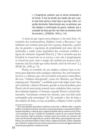 34
[...] Imaginemos, portanto, que os vemos começando a
se formar. É fora de dúvida que lutarão até que a par-
te mais forte oprima a mais fraca e que haja, enfim, um
partido dominante. Determinando isso, os senhores, que
não desejam a continuação da guerra, ordenam que a
sucessão da força que tem nas mãos se processe como
lhe convém [...] (PASCAL, 1979, p. 114).
A única lei que vigora nessa disputa é a do mais forte. Ao
contrário dos contratualistas, Hobbes, Locke e Rousseau,14
que
celebram um contrato para pôr fim à guerra, dispondo, a partir
daí, da garantia e segurança da propriedade por meio das leis
instituídas e tendo como reguladora dos eventuais conflitos a
figura do soberano. Segundo Pascal [...] “não é estranho que [os
Estados] se conservam ao se curvar, e isso não é propriamente
se conservar, pois, com o tempo eles acabam por perecer intei-
ramente: não há estado que tenha durado, mais de mil anos” [...]
(PASCAL, 1994, p. 73).
Pascal, ao contrário de um utópico, conhece bem os ho-
mens para depositar neles qualquer esperança. Seu anti-humanis-
mo leva-o a afirmar, que, crer no homem seria pecar contra Deus,
daí essa “violência desesperada”, como diz Maritain, que Pascal
emprega para “desnudar” a realidade para tudo julgar como fato,
não conforme o direito. Portanto, quando se trata de política, para
Pascal, não há nem justiça natural, nem verdadeiro bem, nem po-
der realmente legítimo. O homem, segundo Pascal, é animal des-
naturado; “certamente existem leis naturais, mas essa bela razão
corrompida tudo corrompeu” (fr. 76), restando o fato da força e
das relações de força, ou seja, na política, a disputa é entre o poder
14
Esses três grandes pensadores modernos marcaram a reflexão sobre a questão
política. É possível encontrar um ponto comum que perpassa o pensamento deles a
respeito da política: a ideia de que a origem do Estado está no contrato social. Parte-
-se do princípio de que o Estado foi constituído a partir de um contrato firmado
entre as pessoas. Aqui se entende o contrato como um acordo, um consenso, não
como um documento registrado em cartório. Além disso, a preocupação não é esta-
belecer um momento histórico (data) sobre a origem do Estado. A ideia é defender
que o Estado se originou de um consenso das pessoas em torno de alguns elementos
essenciais para garantir a existência social.
 