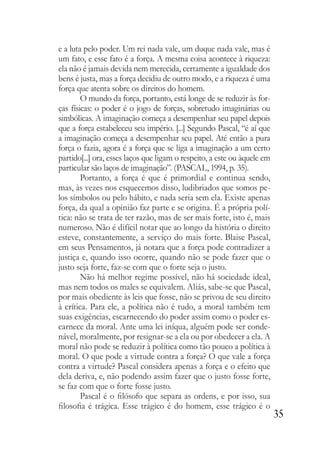 35
e a luta pelo poder. Um rei nada vale, um duque nada vale, mas é
um fato, e esse fato é a força. A mesma coisa acontece à riqueza:
ela não é jamais devida nem merecida, certamente a igualdade dos
bens é justa, mas a força decidiu de outro modo, e a riqueza é uma
força que atenta sobre os direitos do homem.
O mundo da força, portanto, está longe de se reduzir às for-
ças físicas: o poder é o jogo de forças, sobretudo imaginárias ou
simbólicas. A imaginação começa a desempenhar seu papel depois
que a força estabeleceu seu império. [...] Segundo Pascal, “é aí que
a imaginação começa a desempenhar seu papel. Até então a pura
força o fazia, agora é a força que se liga a imaginação a um certo
partido[...] ora, esses laços que ligam o respeito, a este ou àquele em
particular são laços de imaginação”. (PASCAL, 1994, p. 35).
Portanto, a força é que é primordial e continua sendo,
mas, às vezes nos esquecemos disso, ludibriados que somos pe-
los símbolos ou pelo hábito, e nada seria sem ela. Existe apenas
força, da qual a opinião faz parte e se origina. É a própria polí-
tica: não se trata de ter razão, mas de ser mais forte, isto é, mais
numeroso. Não é difícil notar que ao longo da história o direito
esteve, constantemente, a serviço do mais forte. Blaise Pascal,
em seus Pensamentos, já notara que a força pode contradizer a
justiça e, quando isso ocorre, quando não se pode fazer que o
justo seja forte, faz-se com que o forte seja o justo.
Não há melhor regime possível, não há sociedade ideal,
mas nem todos os males se equivalem. Aliás, sabe-se que Pascal,
por mais obediente às leis que fosse, não se privou de seu direito
à crítica. Para ele, a política não é tudo, a moral também tem
suas exigências, escarnecendo do poder assim como o poder es-
carnece da moral. Ante uma lei iníqua, alguém pode ser conde-
nável, moralmente, por resignar-se a ela ou por obedecer a ela. A
moral não pode se reduzir à política como tão pouco a política à
moral. O que pode a virtude contra a força? O que vale a força
contra a virtude? Pascal considera apenas a força e o efeito que
dela deriva, e, não podendo assim fazer que o justo fosse forte,
se faz com que o forte fosse justo.
Pascal é o filósofo que separa as ordens, e por isso, sua
filosofia é trágica. Esse trágico é do homem, esse trágico é o
 