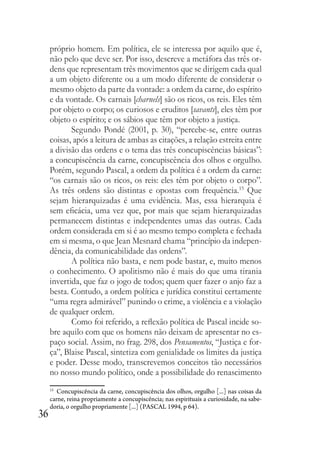 36
próprio homem. Em política, ele se interessa por aquilo que é,
não pelo que deve ser. Por isso, descreve a metáfora das três or-
dens que representam três movimentos que se dirigem cada qual
a um objeto diferente ou a um modo diferente de considerar o
mesmo objeto da parte da vontade: a ordem da carne, do espírito
e da vontade. Os carnais [charnels] são os ricos, os reis. Eles têm
por objeto o corpo; os curiosos e eruditos [savants], eles têm por
objeto o espírito; e os sábios que têm por objeto a justiça.
Segundo Pondé (2001, p. 30), “percebe-se, entre outras
coisas, após a leitura de ambas as citações, a relação estreita entre
a divisão das ordens e o tema das três concupiscências básicas”:
a concupiscência da carne, concupiscência dos olhos e orgulho.
Porém, segundo Pascal, a ordem da política é a ordem da carne:
“os carnais são os ricos, os reis: eles têm por objeto o corpo”.
As três ordens são distintas e opostas com frequência.15
Que
sejam hierarquizadas é uma evidência. Mas, essa hierarquia é
sem eficácia, uma vez que, por mais que sejam hierarquizadas
permanecem distintas e independentes umas das outras. Cada
ordem considerada em si é ao mesmo tempo completa e fechada
em si mesma, o que Jean Mesnard chama “princípio da indepen-
dência, da comunicabilidade das ordens”.
A política não basta, e nem pode bastar, e, muito menos
o conhecimento. O apolitismo não é mais do que uma tirania
invertida, que faz o jogo de todos; quem quer fazer o anjo faz a
besta. Contudo, a ordem política e jurídica constitui certamente
“uma regra admirável” punindo o crime, a violência e a violação
de qualquer ordem.
Como foi referido, a reflexão política de Pascal incide so-
bre aquilo com que os homens não deixam de apresentar no es-
paço social. Assim, no frag. 298, dos Pensamentos, “Justiça e for-
ça”, Blaise Pascal, sintetiza com genialidade os limites da justiça
e poder. Desse modo, transcrevemos conceitos tão necessários
no nosso mundo político, onde a possibilidade do renascimento
15
Concupiscência da carne, concupiscência dos olhos, orgulho [...] nas coisas da
carne, reina propriamente a concupiscência; nas espirituais a curiosidade, na sabe-
doria, o orgulho propriamente [...] (PASCAL 1994, p 64).
 
