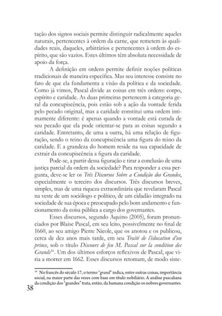 38
tação dos signos sociais permite distinguir radicalmente aqueles
naturais, pertencentes à ordem da carne, que remetem às quali-
dades reais, daqueles, arbitrários e pertencentes à ordem do es-
pírito, que são vazios. Estes últimos têm absoluta necessidade de
apoio da força.
A definição em ordens permite definir noções políticas
tradicionais de maneira específica. Mas seu interesse consiste no
fato de que ela fundamenta a visão da política e da sociedade.
Como já vimos, Pascal divide as coisas em três ordens: corpo,
espírito e caridade. As duas primeiras pertencem à categoria ge-
ral da concupiscência, pois estão sob a ação da vontade ferida
pelo pecado original, mas a caridade constitui uma ordem inti-
mamente diferente: é apenas quando a vontade está curada de
seu pecado que ela pode orientar-se para as coisas segundo a
caridade. Entretanto, de uma a outra, há uma relação de figu-
ração, sendo o reino da concupiscência uma figura do reino da
caridade. E a grandeza do homem reside na sua capacidade de
extrair da concupiscência a figura da caridade.
Pode-se, a partir dessa figuração e tirar a conclusão de uma
justiça parcial da ordem da sociedade? Para responder a essa per-
gunta, deve-se ler os Três Discursos Sobre a Condição dos Grandes,
especialmente o terceiro dos discursos. Três discursos breves,
simples, mas de uma riqueza extraordinária que revelaram Pascal
na veste de um sociólogo e político, de um cidadão integrado na
sociedade de sua época e preocupado pelo bom andamento e fun-
cionamento da coisa pública a cargo dos governantes.
Esses discursos, segundo Aquino (2005), foram pronun-
ciados por Blaise Pascal, em seu leito, possivelmente no final de
1660, ao seu amigo Pierre Nicole, que os anotou e os publicou,
cerca de dez anos mais tarde, em seu Traité de l’éducation d’un
prince, sob o título Discours de feu M. Pascal sur la condition des
Grands16
. Um dos últimos esforços reflexivos de Pascal, que vi-
ria a morrer em 1662. Esses discursos retomam, de modo siste-
16
No francês do século 17, o termo “grand” indica, entre outras coisas, importância
social, na maior parte das vezes com base em título nobiliário. A análise pascaliana
da condição dos “grandes” trata, então, da humana condição os nobres governantes.
 