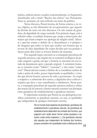 39
mático, embora menos ousados conceitualmente, os fragmentos
classificados sob o título “Razões dos efeitos” nos Pensamentos.
Trata-se, portanto, de uma reflexão em torno do político.
Nesse discurso, Pascal retoma, de forma concisa e, às ve-
zes, elíptica, as três dimensões de seu pensamento, que seguem
da divisão do texto em três discursos. Os três tratam da gran-
deza, da dignidade do cargo exercido. Em primeiro lugar, está a
reflexão sobre a condição humana que ocupa a maior parte dos
maços que iriam compor sua apologia da religião cristã. Adver-
te e previne contra o defeito de se desconhecer a si próprio e
de imaginar que todos os bens que usufrui um homem que se
reveste de altas dignidades lhe sejam devidos por sua posição e
façam parte dele como se fossem direitos de nascença.
Em segundo lugar, encontra-se a concepção pascaliana da
segunda natureza, cuja origem são os conceitos teológicos de pe-
cado original e queda, em que o homem se encontra em seu es-
tado de decaimento após o pecado original. A existência huma-
na se constitui como “hábito”, “costume”, e não como “nature
vraie”. Pascal adverte contra o defeito de se considerar senhor de
tudo e acima de todos, pouco importando as qualidades e virtu-
des que devem honrar a pessoa de todo o governante. Ao exigir
o respeito e a submissão dos outros, o dignitário deve cultivar o
respeito que deve a seus semelhantes e subalternos. Nesse pon-
to, a concepção pascaliana de segunda natureza embasa a crítica
das noções de lei natural e direito natural; constitui sua distinção
entre grandezas de estabelecimento e grandezas naturais.
É importante assinalar que Pascal na sua apologética con-
sidera unicamente as grandezas naturais, ou seja, as qualidades
que independem de qualquer instituição externa:
Há no mundo duas espécies de grandezas: grandezas de
estabelecimento e grandezas naturais. As grandezas de
estabelecimento dependem da vontade dos homens, que
julgaram com razão dever honrar certas posições e as-
sociar a elas certos respeitos. [...] As grandezas naturais
são aquelas que independem da fantasia dos homens,
porque consistem em qualidades reais e efetivas da alma
 