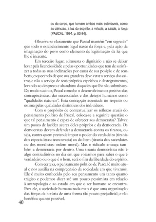 40
ou do corpo, que tornam ambos mais estimáveis, como
as ciências, a luz do espírito, a virtude, a saúde, a força
(PASCAL, 1994, p. 83-84).
Observa-se claramente que Pascal mantém “em segredo”
que todo o estabelecimento legal nasce da força e, pela ação da
imaginação do povo como elemento de legitimação da lei que
lhe é inerente.
Em terceiro lugar, admoesta o dignitário a não se deixar
levar pela licenciosidade e pelas oportunidades que tem de satisfa-
zer a todas as suas inclinações por causa de sua posição e de seus
bens, esquecendo de que sua grandeza deve estar a serviço dos ou-
tros e não a serviço de seus próprios caprichos e desregramentos,
levando ao desprezo e abandono daqueles que lhe são submissos.
De modo sucinto, Pascal concebe o desenvolvimento positivo das
concupiscências, das necessidades e dos desejos humanos como
“qualidades naturais”. Esta concepção assentada no respeito ou
estima pelas qualidades distintivas dos indivíduos.
Com o propósito de contextualizar os reflexos atuais do
pensamento político de Pascal, coloca-se a seguinte questão: o
que tal pensamento é capaz de oferecer aos democratas? Talvez
um pouco de lucidez acerca deles próprios e da democracia. Os
democratas devem defender a democracia contra os tiranos, ou
seja, contra quem pretende impor o poder do verdadeiro (tirania
dos especialistas: tecnocracia) ou do bem (tirania dos sacerdotes
ou dos moralistas: ordem moral). Mas o ridículo ameaça tam-
bém a democracia por dentro. Uma tirania democrática não é
algo contraditório: no dia em que votarmos para saber o que é
verdadeiro ou o que é o bem, será o fim da liberdade do espírito.
Com certeza, o pensamento político de Pascal é muito atu-
al e nos auxilia na compreensão da sociedade em que vivemos.
Ele é muito conhecido pelo seu pensamento um tanto quanto
trágico e podemos dizer até um pouco pessimista em relação
à antropologia e ao estado em que o ser humano se encontra.
Para ele, a sociedade humana nada mais é que uma organização
das forças da luxúria de uma forma tão pouco prejudicial, e tão
benéfica quanto possível.
 