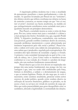 41
A inquietação política moderna traz à tona a atualidade
do pensamento pascaliano e marca profundamente a visão de
mundo. As questões levantadas por Pascal em seu “ceticismo”,
dos últimos séculos que refluía a confiança nas ciências na busca
de controlar a natureza, ao mesmo tempo em que “rien est vrai,
tout est permi”, mostram sua faceta atualíssima, na medida em
que corriqueiramente acreditamos numa sociedade mais justa e
igualitária baseado em princípios democráticos.
Para Pascal, a sociedade mostra-se como o reino da força
pura. Por isso, tentar tornar mais justa a sociedade é a última e
a mais perigosa das ilusões. Sociedade essa, que, segundo Pondé
(2014), “é disjuntiva (conflituosa, contraditória, sem nenhuma
cura possível), gerando conflitos contínuos dentro da estrutura,
causando problemas intermináveis a serem administradas por
instâncias responsáveis pela vida social e política”. Pascal con-
cebe a ordem civil como uma ordem da concupiscência, isto é,
uma ordem que é produzida e regulada pela concupiscência. Ele
considera dois tipos distintos de sociedade: a Igreja e o Estado.
A primeira é uma sociedade hierarquizada na qual só há a von-
tade da cabeça, isto é, Jesus Cristo: todos os membros devem
conformar-se à sua vontade. Já o Estado é o produto da imagi-
nação, não tem nenhum fundamento transcendental.
Pascal observa que as leis civis devem ser respeitadas não
porque têm uma justiça fundamental, mas porque são leis: sua
vantagem é que, uma vez tendo sido estabelecidas pela força,
limitam os distúrbios, a sedição e o derramamento de sangue,
o que as tornam legítimas. Porém, ele não nega que, às vezes é
necessário, como acontece atualmente, protestar contra certos
excessos do poder político, quando existe conduta abusiva na
utilização de recursos financeiros, públicos ou privados, ou de
acesso a bens ou serviços em virtude do exercício de cargo pú-
blico que tenha potencialidade para gerar desequilíbrio entre os
candidatos, afetando a legitimidade e a normalidade das eleições.
 
