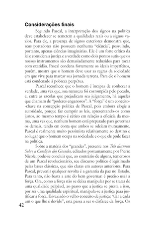 42
Considerações finais
Segundo Pascal, a interpretação dos signos na política
deve estabelecer se remetem a qualidades reais ou a signos va-
zios. Para ele, a presença de signos exteriores demonstra que,
seus portadores não possuem nenhuma “ciência”, possuindo,
portanto, apenas ciências imaginárias. Ele é um forte crítico da
lei e considera a justiça e a verdade como dois pontos sutis que os
nossos instrumentos são demasiadamente reduzidos para tocar
com exatidão. Pascal condena fortemente os ideais imperfeitos,
porém, mostra que o homem deve usar as regras da sociedade
em que vive para marcar sua jornada terrena. Para ele o homem
está condenado à pobreza perpétua.
Pascal reconhece que o homem é incapaz de conhecer a
verdade, uma vez que, sua natureza foi corrompida pelo pecado,
e, entre as escolas que prejudicam seu julgamento, há aqueles
que chamam de “poderes enganosos”. A “força” é um conceito-
-chave na concepção política de Pascal, pois embora elogie a
autoridade, porque faz cumprir as leis, apresentando-os como
justos, ao mesmo tempo é cético em relação a eficácia da mes-
ma, uma vez que, nenhum homem está preparado para governar
os demais, tendo em conta que ambos se odeiam mutuamente.
Pascal é realmente muito pessimista relativamente ao destino e
ao lugar que o homem ocupa na sociedade e o que ele pode fazer
na política.
Sobre a matéria dos “grandes”, presente nos Três discursos
Sobre a Condição dos Grandes, editados postumamente por Pierre
Nicole, pode-se concluir que, ao contrário de alguns, temerosos
de um Pascal revolucionário, seu discurso político é legitimado
pelas bases clássicas, que são claras em autores anteriores. Para
Pascal, prevenir qualquer revolta é a garantia da paz no Estado.
Para tanto, não basta a arte do bem governar: é preciso usar a
força. Ora, como a força não se deixa manipular por se tratar de
uma qualidade palpável, ao passo que a justiça se presta a isso,
por ser uma qualidade espiritual, manipula-se a justiça para jus-
tificar a força. Esvaziado o velho conceito de justiça: “dar a cada
um o que lhe é devido”, esta passa a ser o disfarce da força. Os
 
