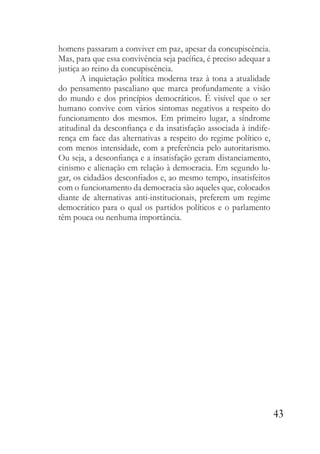 43
homens passaram a conviver em paz, apesar da concupiscência.
Mas, para que essa convivência seja pacífica, é preciso adequar a
justiça ao reino da concupiscência.
A inquietação política moderna traz à tona a atualidade
do pensamento pascaliano que marca profundamente a visão
do mundo e dos princípios democráticos. É visível que o ser
humano convive com vários sintomas negativos a respeito do
funcionamento dos mesmos. Em primeiro lugar, a síndrome
atitudinal da desconfiança e da insatisfação associada à indife-
rença em face das alternativas a respeito do regime político e,
com menos intensidade, com a preferência pelo autoritarismo.
Ou seja, a desconfiança e a insatisfação geram distanciamento,
cinismo e alienação em relação à democracia. Em segundo lu-
gar, os cidadãos desconfiados e, ao mesmo tempo, insatisfeitos
com o funcionamento da democracia são aqueles que, colocados
diante de alternativas anti-institucionais, preferem um regime
democrático para o qual os partidos políticos e o parlamento
têm pouca ou nenhuma importância.
 