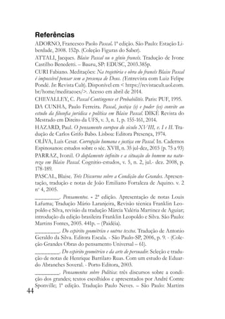44
Referências
ADORNO, Francesco Paolo Pascal. 1ª edição. São Paulo: Estação Li-
berdade, 2008. 152p. (Coleção Figuras do Saber).
ATTALI, Jacques. Blaise Pascal ou o gênio francês. Tradução de Ivone
Castilho Benedetti. – Bauru, SP: EDUSC, 2003.385p.
CURI Fabiano. Meditações: Na trajetória e obra do francês Blaise Pascal
é impossível pensar sem a presença de Deus. (Entrevista com Luiz Felipe
Pondé. In: Revista Cult). Disponível em < https://revistacult.uol.com.
br/home/meditacoes/>. Acesso em abril de 2014.
CHEVALLEY, C. Pascal Contingence et Probabilités. Paris: PUF, 1995.
DA CUNHA, Paulo Ferreira. Pascal, justiça (s) e poder (es) convite ao
estudo da filosofia jurídica e política em Blaise Pascal. DIKÉ Revista do
Mestrado em Direito da UFS, v. 3, n. 1, p. 155-161, 2014.
HAZARD, Paul. O pensamento europeu do século XVIII, v. I e II. Tra-
dução de Carlos Grifo Babo. Lisboa: Editora Presença, 1974.
OLÍVA, Luís Cesar. Corrupção humana e justiça em Pascal. In. Cadernos
Espinosanos: estudos sobre o séc. XVII, n. 35 jul-dez, 2015 (p. 75 a 93)
PARRAZ, Ivonil. O duplamente infinito e a situação do homem na natu-
reza em Blaise Pascal. Cognitio-estudos, v. 5, n. 2, jul.- dez. 2008, p.
178-189.
PASCAL, Blaise. Três Discursos sobre a Condição dos Grandes. Apresen-
tação, tradução e notas de João Emiliano Fortaleza de Aquino. v. 2
no
4, 2005.
________. Pensamentos. - 2ª edição. Apresentação de notas Louis
Lafuma; Tradução Mário Laranjeira, Revisão técnica Franklin Leo-
poldo e Silva, revisão da tradução Márcia Valéria Martinez de Aguiar;
introdução da edição brasileira Franklin Leopoldo e Silva. São Paulo:
Martins Fontes, 2005. 441p. – (Paidéia).
________. Do espirito geométrico e outros textos. Tradução de Antonio
Geraldo da Silva. Editora Escala. - São Paulo-SP, 2006, p. 9. - (Cole-
ção Grandes Obras do pensamento Universal – 61).
________. Do espirito geométrico e da arte de persuadir. Seleção e tradu-
ção de notas de Henrique Barrilaro Ruas. Com um estudo de Eduar-
do Abranches Soveral. - Porto Editora, 2003.
________. Pensamentos sobre Política: três discursos sobre a condi-
ção dos grandes; textos escolhidos e apresentados por André Comte
Sponville; 1ª edição. Tradução Paulo Neves. – São Paulo: Martins
 