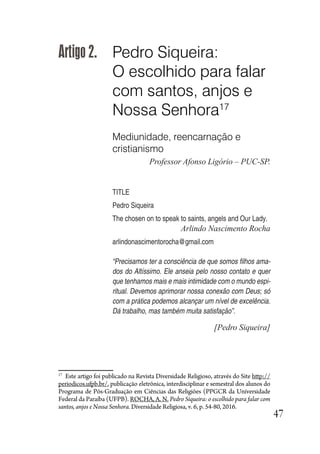 47
Artigo 2. Pedro Siqueira:
O escolhido para falar
com santos, anjos e
Nossa Senhora17
Mediunidade, reencarnação e
cristianismo
Professor Afonso Ligório – PUC-SP.
TITLE
Pedro Siqueira
The chosen on to speak to saints, angels and Our Lady.
Arlindo Nascimento Rocha
arlindonascimentorocha@gmail.com
“Precisamos ter a consciência de que somos filhos ama-
dos do Altíssimo. Ele anseia pelo nosso contato e quer
que tenhamos mais e mais intimidade com o mundo espi-
ritual. Devemos aprimorar nossa conexão com Deus; só
com a prática podemos alcançar um nível de excelência.
Dá trabalho, mas também muita satisfação”.
[Pedro Siqueira]
17
Este artigo foi publicado na Revista Diversidade Religioso, através do Site http://
periodicos.ufpb.br/, publicação eletrônica, interdisciplinar e semestral dos alunos do
Programa de Pós-Graduação em Ciências das Religiões (PPGCR da Universidade
Federal da Paraíba (UFPB). ROCHA, A. N. Pedro Siqueira: o escolhido para falar com
santos, anjos e Nossa Senhora. Diversidade Religiosa, v. 6, p. 54-80, 2016.
 