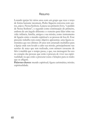 48
Resumo
Lotando igrejas há vários anos com um grupo que reza o terço
de forma bastante incomum, Pedro Siqueira conversa com san-
tos, anjos e Nossa Senhora. Lançou seu primeiro livro, “a pedido
de Nossa Senhora”, o segundo como continuação do primeiro,
embora de um ângulo diferente e o terceiro para falar sobre sua
vida: infância, família, amigos e sua missão, como instrumento
de ligação entre o mundo espiritual e as pessoas de boa fé. Esse
presente trabalho tem como objetivo apresentar, uma figura ca-
rismática que nos últimos 24 anos tem arrastado multidões para
a Igreja onde tem levado a cabo sua missão, principalmente nas
sessões de terço que tem realizado, com número crescente de
fiéis à medida que o tempo passa, e que, sua mensagem faz eco
no coração das pessoas que estão à procura de viver sua espiri-
tualidade ou que estão a procurar curas e bênçãos para os males
que os afligem.
Palavras-chaves: mundo espiritual; figura carismática; missão;
espiritualidade.
 