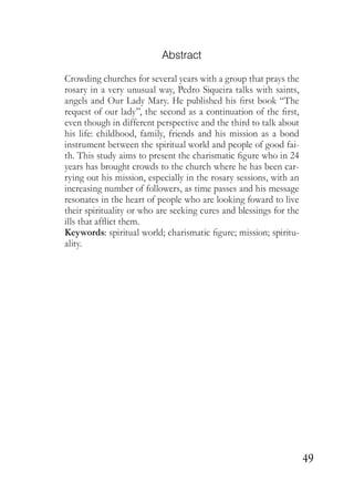 49
Abstract
Crowding churches for several years with a group that prays the
rosary in a very unusual way, Pedro Siqueira talks with saints,
angels and Our Lady Mary. He published his first book “The
request of our lady”, the second as a continuation of the first,
even though in different perspective and the third to talk about
his life: childhood, family, friends and his mission as a bond
instrument between the spiritual world and people of good fai-
th. This study aims to present the charismatic figure who in 24
years has brought crowds to the church where he has been car-
rying out his mission, especially in the rosary sessions, with an
increasing number of followers, as time passes and his message
resonates in the heart of people who are looking foward to live
their spirituality or who are seeking cures and blessings for the
ills that afflict them.
Keywords: spiritual world; charismatic figure; mission; spiritu-
ality.
 