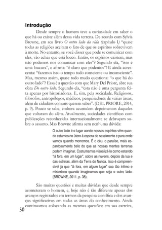 50
Introdução
Desde sempre o homem teve a curiosidade em saber o
que há ou existe além dessa vida terrena. De acordo com Sylvia
Browne, em seu livro O outro lado da vida (capítulo I) “quase
todas as religiões aceitam o fato de que os espíritos sobrevivem
à morte. No entanto, se você disser que pode se comunicar com
eles, vão achar que está louco. Então, os espíritos existem, mas
não podemos nos comunicar com eles”? Segundo ela, “isso é
uma loucura”, e afirma: “é claro que podemos”! E ainda acres-
centa: “fazemos isso o tempo todo consciente ou inconsciente”.
Mas, mesmo assim, quase todo mudo questiona: “o que há do
outro lado”? Essa é a questão com que Mary Del Priore, abre sua
obra Do outro lado. Segundo ela, “esta não é uma pergunta fei-
ta apenas por historiadores. E, sim, pela sociedade. Religiosos,
filósofos, antropólogos, médicos, pesquisadores de várias áreas,
além de cidadãos comuns querem saber”. (DEL PRIORE, 2014,
p. 9). Pouco se sabe, embora acumulem depoimentos daqueles
que voltaram do além. Atualmente, sociedades científicas com
publicações reconhecidas internacionalmente se debruçam so-
bre o assunto. Mas Browne afirma sem nenhuma dúvida:
O outro lado é o lugar aonde nossos espíritos vêm quan-
do estamos no útero à espera do nascimento e para onde
vamos quando morremos. É o céu, o paraíso, mais es-
pantosamente belo do que as nossas mentes terrenas
podem imaginar. Costumamos visualizá-lo como estando
“lá fora, em um lugar”, sobre as nuvens, depois da lua e
das estrelas, além da Terra do Nunca. Isso é compreen-
sível já que “lá fora, em algum lugar” soa tão ínfimo e
misterioso quando imaginamos que seja o outro lado.
(BROWNE, 2011, p. 38).
São muitas questões e muitas dúvidas que desde sempre
acometeram o homem, e, hoje não é tão diferente apesar dos
avanços registrados em termos da pesquisa científica e dos avan-
ços significativos em todas as áreas do conhecimento. Ainda
continuamos colocando as mesmas questões: em sua carreira,
 