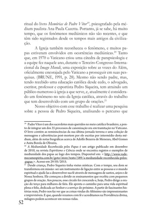 52
ritual do livro Memórias de Padre Vítor19
, psicografado pela mé-
dium paulista Ana Paula Cazetta. Portanto, já se sabe, há muito
tempo, que os fenômenos mediúnicos não são recentes, e que
têm sido registrados desde os tempos mais antigos da civiliza-
ção.
A Igreja também reconheceu o fenômeno, e muitos pa-
pas estiveram envolvidos em ocorrências mediúnicas.20
Tanto
que, em 1970 o Vaticano criou uma cátedra de parapsicologia e
a equipe fez naquele ano, durante o Terceiro Congresso Interna-
cional da Imago Mundi, uma exposição sobre as vozes do Além,
oficialmente encorajada pelo Vaticano a prosseguir em suas pes-
quisas. (BRUNE, 1991, p. 28). Mesmo não sendo padre, mas,
tendo recebido uma educação católica desde cedo, o advogado,
escritor, professor e esportista Pedro Siqueira, tem atraindo um
público numeroso à igreja a que serve, e, atualmente é considera-
do um fenômeno no seio da Igreja católica, através do trabalho
que tem desenvolvido com um grupo de orações.21
Nosso objetivo com esse trabalho é realizar uma pesquisa
sobre a pessoa de Pedro Siqueira, analisando o percurso que
19
Padre Vítor é um dos sacerdotes mais queridos no meio católico brasileiro, a pon-
to de integrar um dos 35 processos de canonização ora em tramitação no Vaticano.
O livro contém as reminiscências da sua última jornada terrena e uma coleção de
mensagens e advertências post-mortem por ele escritas por intermédio desta mé-
dium, além de notas biográficas acerca de Adolfo Bezerra de Menezes, Abel Gomes
e Anita Borela de Oliveira.
20
A Mediunidade Reconhecida pelos Papas é um artigo publicado em dezembro
de 2010, na revista Espiritismo e Ciência onde se encontra registos e exemplos de
mediunidade dos papas ao logo dos tempos. Disponível em: < http://www.vade-
mecumespirita.com.br/goto/store/texto/589/a-mediunidade-reconhecida-pelos-
-papas->. Acesso em 29/05/2015.
21
Desde criança, Pedro Siqueira tinha visões místicas. Com o tempo, seu dom se
transformou em missão: ser um instrumento de ligação entre as pessoas e o mundo
espiritual e ajudá-las a desenvolver sua fé através de mensagens de santos, anjos e de
Nossa Senhora. Ele começou a dividir os ensinamentos que recebia com pequenos
grupos de oração. Aos poucos, esse círculo foi crescendo e, hoje, Pedro dirige a ora-
ção do terço para milhares de fiéis. Ele aponta o caminho para uma vida espiritual
plena e feliz, dedicada ao Senhor e a serviço do próximo. A partir de fascinantes his-
tórias reais, Pedro nos faz ver que as coisas vindas do Altíssimo são impressionantes
e imprevisíveis. E que, quando rezamos com fé e acreditamos na Providência divina,
milagres podem acontecer em nossas vidas.
 