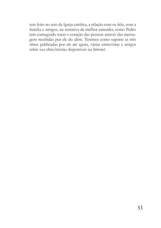 53
tem feito no seio da Igreja católica, a relação com os fiéis, com a
família e amigos, na tentativa de melhor entender, como Pedro
tem conseguido tocar o coração das pessoas através das mensa-
gens recebidas por ele do além. Teremos como suporte as três
obras publicadas por ele até agora, várias entrevistas e artigos
sobre sua obra/missão disponíveis na Internet.
 