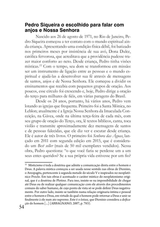 54
Pedro Siqueira o escolhido para falar com
anjos e Nossa Senhora
Nascido aos 26 de agosto de 1971, no Rio de Janeiro, Pe-
dro Siqueira começou a ter contato com o mundo espiritual ain-
da criança. Apresentando uma condição física débil, foi batizado
nos primeiros meses por insistência de sua avó, Dona Dulce,
católica fervorosa, que acreditava que a providência pudesse tra-
zer maior conforto ao neto. Desde criança, Pedro tinha visões
místicas.22
Com o tempo, seu dom se transformou em missão:
ser um instrumento de ligação entre as pessoas e o mundo es-
piritual e ajudá-las a desenvolver sua fé através de mensagens
de santos, anjos e de Nossa Senhora. Ele começou a dividir os
ensinamentos que recebia com pequenos grupos de oração. Aos
poucos, esse círculo foi crescendo e, hoje, Pedro dirige a oração
do terço para milhares de fiéis, em várias paragens do Brasil.
Desde os 24 anos, portanto, há vários anos, Pedro vem
lotando as igrejas que frequenta. Primeiro foi a Santa Mônica, no
Leblon; atualmente é a Igreja Nossa Senhora da Imaculada Con-
ceição, na Gávea, onde na última terça-feira de cada mês, com
seu grupo de oração do Terço, ora, lê textos bíblicos, canta, toca
violão e transmite aproximadamente dez mensagens de santos
e de pessoas falecidas, que ele diz ver e escutar desde criança.
Ele é autor de três livros. O primeiro foi Senhora das Águas, lan-
çado em 2011 com segunda edição em 2015, que é considera-
do um Best seller (mais de 50 mil exemplares vendidos). Nessa
obra, Pedro questiona: “o que você faria se perdesse um a um
seus entes queridos? Se a sua própria vida estivesse por um fio?
22
Misticismo é toda a doutrina que admite a comunicação direta entre o homem e
Deus. A palavra mística começou a ser usada nesse sentido nas obras de Dionísio,
o Areopagita, pertencente à segunda metade do século V e inspirados no neoplatô-
nico Proclo. Em tais obras é acentuado o caráter místico do neoplatonismo origi-
nal, que é a doutrina de Plotino. Para isso, insiste-se na impossibilidade de chegar
até Deus ou de realizar qualquer comunicação com ele através dos procedimentos
comuns do saber humano, de cujo ponto de vista só se pode definir Deus negativa-
mente. Por outro lado, insiste-se também numa relação originaria íntima e pessoal
entre o homem e Deus, em virtude da qual o homem pode retornar a Deus e unir-se
finalmente à ele num ato supremo. Este é o êxtase, que Dionísio considera a deifica-
ção do homem [...] (ABBAGNANO, 2007, p. 783).
 