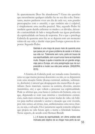 55
Se aparentemente Deus lhe abandonasse”? Essas são questões
que naturalmente qualquer cidadão faz no seu dia-a-dia. Entre-
tanto, muitos preferem viver um dia de cada vez, sem grandes
preocupações com o amanhã, o que também não é culpável,
é simplesmente uma escolha possível. Mas, segundo Pedro há
também quem decida enfrentar os medos e as dúvidas, deixan-
do a racionalidade de lado e mergulhando nas águas profundas
da espiritualidade em busca de respostas. Foi o que a psicóloga
Gabriela de quarenta anos fez ao se deparar com um momento
crítico de sua vida, e decide viajar para Europa a procura de res-
postas. Segundo Pedro:
Gabriela é uma moça de pouco mais de quarenta anos
que passa por um grave problema de saúde e vê toda a
sua vida ruir. Totalmente sem rumo, parte em busca de
sua espiritualidade, com a qual nunca havia se importado
muito. Graças à ajuda e incentivo de um grande amigo,
viaja para a Europa, em uma peregrinação que iria sur-
preendê-la e mudar sua vida para sempre. (SIQUEIRA,
2015).
A história de Gabriela pode ser tomada como ilustrativa,
uma vez que muitas pessoas descrentes ou não, ao se depararem
com uma situação limite (doença terminal, acidente, sofrimen-
to, desilusão) é natural que desapeguem das maravilhas do quo-
tidiano (bens materiais, sucesso na carreira, diversão, amores
transitórios, etc.) e que voltem a procurar sua espiritualidade.
Pode-se afirmar que, essa busca é exclusiva do homem, uma vez
que, deparando-se com suas misérias e insuficiências existen-
ciais, nada mais comum do que tentar mudar de vida e de hábi-
tos para melhor entender e aceitar a situação que está vivendo,
pois não somos ad-eternos, mas, ambicionamos uma nova chan-
ce, ou seja, a salvação. Ela é justamente aquele conceito religioso
que projeta na vida futura após a morte a felicidade humana.
Nesse aspecto, de acordo com Herman Brendt:
[...] A busca da espiritualidade, em última análise está
motivada pelo objetivo de se chegar mais perto da sal-
 