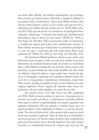 57
seu único filho (Rafael, um médico neurologista), um envelope.
Este contém seu último desejo. Decidido a cumpri-lo, Rafael vê
sua pacata vida se transformar. Nessa obra, Pedro mostra a luta
clássica entre coração e razão ou (fé e razão), fato que nos leva a
relembrar um célebre filósofo francês do sec. XVII, Blaise Pas-
cal (1623-662) que em um de seus aforismos na apologética Pen-
samentos, afirma que: “o coração tem razões que a própria razão
desconhece; sabe-se disso em mil coisas” (PASCAL, 2005, p.
164. Frag. Laf. 423; Bru. 278). E acrescenta ainda, “Conhecemos
a verdade não apenas pela razão, mas também pelo coração. É
desta última maneira que conhecemos os primeiros princípios,
e é em vão que o raciocínio que não toma parte disso, tenta
combatê-los” (PASCAL, 2005, p. 164. Frag. Laf. 423; Bru. 278).
Na história de Rafael podemos observar que existe uma
dicotomia entre coração e razão, ou seja, nem sempre, essas duas
dimensões da condição humana estão de acordo ou caminham
lado a lado. Rafael considerado um homem cético, talvez pela
profissão ou pela história de vida, tendo perdido sua mãe ainda
na infância vítima de câncer, e mais tarde com a morte do pai,
ele se vê obrigado a enfrentar um verdadeiro abismo onde a fal-
ta de fé e a insegurança o atormentam. Entretanto, como bom
filho, resolve atender ao pedido do pai, vai até a Bósnia em uma
viagem espiritual. Nessa viagem, ele encontra duas coisas im-
portantes: a fé que tinha perdido e ao amor de sua vida.
No terceiro livro, Você Pode Falar com Deus publicado
em 2014, Pedro procura ensinar às pessoas a buscarem por si
mesmas um canal com Deus, a enfrentarem as batalhas diárias
com vigor, a cultivar a espiritualidade no coração seguindo suas
próprias inspirações. Ele nos aponta o caminho para uma via
espiritual plena e feliz, dedicada ao Senhor e a serviço do pró-
ximo. Na obra ele desenvolve vários pontos pelos quais se pode
fazer esse caminho espiritual. Além de falar da sua caminhada e
sua busca pessoal, ele fala da oração pessoal e dos componentes
para uma boa relação com o mundo espiritual. Essa boa relação
só pode ser estabelecida através de orações, por isso, ele nos
 