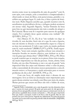 58
mostra como rezar na companhia do anjo da guarda;23
com fé,
com ação, com coração, com a consciência a compreendendo e
observando os sinais de Deus, com perseverança, gratidão e sa-
crifício em qualquer lugar. E, tudo isso, é feito a partir de histó-
rias reais. Pedro Siqueira acredita que, quando rezamos com fé,
acreditamos na providência divina, e milagres podem acontecer
em nossas vidas. Segundo Siqueira, “recitar fórmulas da boca
para fora ou agir mecanicamente não tem o condão de atingir o
Pai Celestial. Rezar com fé é requisito para sucesso de qualquer
oração. Foi o próprio Jesus quem ensinou essa verdade” (SI-
QUEIRA, 2014, p. 77).
Em (Mateus 21: 21, 22), lê-se “em verdade vos digo: se
tiverdes fé, sem duvidar, fareis não só o que fiz com a figueira,
mas até mesmo se disseres a esta montanha: ergue-te e lança-te
ao mar, isso acontecerá. E tudo o que vocês, na oração, pedirem
com fé, vocês receberão”.(BIIBLIA,1973, p.1878). Ainda segun-
do Pedro, “rezar com coração significa colocar suas emoções e
intenções focadas no mesmo objetivo, sem titubear ou se des-
viar da graça que almeja obter.” (SIQUEIRA, 2014, p. 89). Disso
se pode concluir que as orações ou as preces feitas com coração,
são muito importantes na vida das pessoas. Assim, afirma Anita
Godoy, em sua obra Harmoniza-se com o seu anjo da guarda “seria
impossível falar dos anjos sem falarmos sobre o valor da prece,
sobre a necessidade de elevarmos nossos pensamentos a uma di-
mensão maior e aí buscarmos a ajuda necessária para os nossos
problemas do dia-a-dia”. (GODOY, 1994, p. 25).
Com este livro, ele amplia ainda mais o alcance de sua
mensagem e leva ao leitor as orientações mais importantes para
quem deseja estreitar sua relação com Deus por meio da oração.
Muitas pessoas que creem em Deus não têm o hábito de rezar,
23
Segundo Pedro, a intimidade com o anjo da guarda é um dos elementos-chave
para o sucesso da oração pessoal. Há gente que passa parte da vida ignorando a
presença de seu anjo guardião, fazendo com que se perca a comunicação com ele, ou
pelo menos a qualidade dessa conexão cai bastante. [...] Ele acha que é importante
frisar que, desde a concepção, recebe-se de Deus o anjo da guarda. Mas um anjo
protetor não serve a duas pessoas. Segundo ele, infelizmente, boa parte das pessoas
não pode ouvi-lo nem sentir sua presença devido à falta de intimidade. (SIQUEIRA,
2014, pp. 70,71)
 