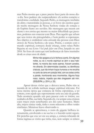 59
mas Pedro mostra que a prece precisa fazer parte do nosso dia-
-a-dia. Seus poderes são surpreendentes: ela acalma corações e
transforma a realidade. Segundo Pedro, as mensagens recebidas
do além e transmitidas às pessoas, e os livros são escritos quan-
do recebe mensagens de Nossa Senhora vindas do coração e
do Espírito Santo aos ouvidos. São mensagens que trazem um
alento e nos ensina que mesmo na maior dificuldade que passa-
mos, podemos nos conectar com Deus. Para aqueles que acham
que seus textos são psicografados, é bom perder as esperanças.
Seu objetivo é estabelecer uma amizade das pessoas com Deus
através de Nossa Senhora e do terço. Porém, o contato com o
mundo espiritual, começou desde criança, como relata Pedro
Siqueira no seu Livro Você pode falar com Deus, lançado no ano
2014. No livro ele conta que tem lembranças de fatos inusitados
desde os cinco anos de idade:
Minha mãe apagava a luz e fechava a porta. Em algumas
noites, eu via o mundo espiritual se abrir e seus habi-
tantes, na maioria das vezes apenas, ficavam parados,
me olhando. Em determinadas ocasiões, eu identificava
criaturas, que não tinham traços humanos e me encolhia
no canto da cama em posição fetal, com as costas contra
a parede, monitorando seus movimentos. Alguma força
maior, todavia, impedia que eles chegassem até mim.
(SIQUEIRA, p. 2014, p. 33).
Apesar dessas visões que o deixava tenso, Pedro não se
recorda de ter sofrido nenhum ataque espiritual relevante. Foi
nessa mesma época que começou de forma espontânea, a ter
contato, com aquele que supostamente seria seu anjo da guarda.
Tudo acontecia quando saía para passear com os irmãos, aos
cuidados da Dai, sua babá. Segundo ele, via sempre uma criatura
cujos traços eram semelhantes aos dos seres humanos. Muito
alta, trajava túnica verde, tinha o rosto reluzente e olhos verdes
cintilantes. Silenciosa ficava observando-o.
Quando se aproximava, o rosto do gigante brilhava in-
tensamente, envolvendo-o na sua luz e o fazendo sentir seguro.
Ele percebia que esse ser era seu amigo, e, começa relatando de
forma ingênua as visões que tinha, mas, nem sempre os relatos
 