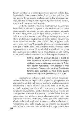 60
faziam sentido para as outras pessoas que estavam ao lado dele.
Segundo ele, durante certas noites, logo que seus pais iam dor-
mir a porta do seu quarto, se abria sozinha. Ele levantava a ca-
beça, mas não conseguia ver ninguém. Quando voltava a deitar,
a porta se fechava automaticamente.
De forma inocente, passou a interrogar sua mãe, porque
ficava abrindo e fechando a porta, porém a mãe retrucava: “volta
para o quarto e vai dormir menino, não tem ninguém mexendo
na porta! Aliás, quero que ela fique fechada, entendeu”? Com a
babá acontecia o mesmo, como sabia que o ser que o acompa-
nhava era bom, não se apressou em contar para os pais, porém,
ele se recorda de ter dito para a babá: “Dai, o gigante verde
estava com você hoje”! Incrédula, ela não se importava muito
com que o Pedro dizia. Nessa mesma época aconteceu outra
experiência em uma manhã agradável de sua infância, em que o
pai o carregou nos ombros para a praia. Depois de um banho,
ao retornar à areia ele se sentou à beira do mar para fazer castelo.
Senti que alguém me observava da água e, levantei os
olhos, deparei com um ser alto e luminoso, bastante pa-
recido com o que eu costumava ver na pracinha. A dife-
rença é que ele trajava de azul e tinha o cabelo e os olhos
da mesma cor. Estava em pé sobre o mar! Seu olhar me
transmitia paz e autoridade: não havia dúvidas que era
alguém muito importante. (SIQUEIRA, p. 2014, p. 36).
Ingenuamente indagou ao pai, se um homem poderia ca-
minhar sobre o mar. O pai cético, respondeu que qualquer um
afundaria! Insatisfeito, ele insistiu que havia um homem gigante
em pé sobre o mar e apontou que estava bem ali. O pai, ob-
servando a paisagem e não tendo constatado a presença desse
ser gigantesco, reafirmou que não havia ninguém, e sugeriu que
continuassem a brincar. Entretanto, o pai do Pedro ficou im-
pressionado, pois ao chegar a casa relatou esse fato à mãe. Dias
depois ela convocou sua tia-avó, Meire, que tinha uma boa vi-
vência da dimensão espiritual. Ao observar o Pedro, ela afirmou:
“olhe minha filha, realmente, há algo de estranho e de diferente
nele. Todas as vezes que olho nos olhos dele surge em sua testa
 