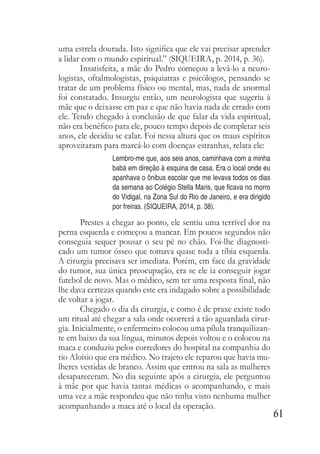 61
uma estrela dourada. Isto significa que ele vai precisar aprender
a lidar com o mundo espiritual.” (SIQUEIRA, p. 2014, p. 36).
Insatisfeita, a mãe do Pedro começou a levá-lo a neuro-
logistas, oftalmologistas, psiquiatras e psicólogos, pensando se
tratar de um problema físico ou mental, mas, nada de anormal
foi constatado. Insurgiu então, um neurologista que sugeriu à
mãe que o deixasse em paz e que não havia nada de errado com
ele. Tendo chegado à conclusão de que falar da vida espiritual,
não era benéfico para ele, pouco tempo depois de completar seis
anos, ele decidiu se calar. Foi nessa altura que os maus espíritos
aproveitaram para marcá-lo com doenças estranhas, relata ele:
Lembro-me que, aos seis anos, caminhava com a minha
babá em direção á esquina de casa. Era o local onde eu
apanhava o ônibus escolar que me levava todos os dias
da semana ao Colégio Stella Maris, que ficava no morro
do Vidigal, na Zona Sul do Rio de Janeiro, e era dirigido
por freiras. (SIQUEIRA, 2014, p. 38).
Prestes a chegar ao ponto, ele sentiu uma terrível dor na
perna esquerda e começou a mancar. Em poucos segundos não
conseguia sequer pousar o seu pé no chão. Foi-lhe diagnosti-
cado um tumor ósseo que tomava quase toda a tíbia esquerda.
A cirurgia precisava ser imediata. Porém, em face da gravidade
do tumor, sua única preocupação, era se ele ia conseguir jogar
futebol de novo. Mas o médico, sem ter uma resposta final, não
lhe dava certezas quando este era indagado sobre a possibilidade
de voltar a jogar.
Chegado o dia da cirurgia, e como é de praxe existe todo
um ritual até chegar a sala onde ocorrerá a tão aguardada cirur-
gia. Inicialmente, o enfermeiro colocou uma pílula tranquilizan-
te em baixo da sua língua, minutos depois voltou e o colocou na
maca e conduziu pelos corredores do hospital na companhia do
tio Aloísio que era médico. No trajeto ele reparou que havia mu-
lheres vestidas de branco. Assim que entrou na sala as mulheres
desapareceram. No dia seguinte após a cirurgia, ele perguntou
à mãe por que havia tantas médicas o acompanhando, e mais
uma vez a mãe respondeu que não tinha visto nenhuma mulher
acompanhando a maca até o local da operação.
 