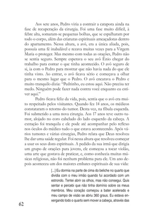 62
Aos sete anos, Pedro viria a contrair a catapora ainda na
fase de recuperação da cirurgia. Foi uma fase muito difícil, à
febre alta, somaram-se pequenas bolhas, que se espalharam por
todo o corpo, além das criaturas espirituais ameaçadoras dentro
do apartamento. Nessa altura, a avó, era a única aliada, pois,
possuía uma fé inabalável e rezava muitas vezes para a Virgem
Maria o proteger. Mas mesmo com todas as orações, Pedro não
se sentia seguro. Sempre esperava o seu avô Ênio chegar do
trabalho para contar o que tinha acontecido. O avô seguro de
si, ia com o Pedro para mostrar que não havia nada do que ele
tinha visto. Ao entrar, o avô ficava sério e começava a olhar
para o mesmo lugar que o Pedro. O avô encarava o Pedro e
muito tranquilo dizia: “Pedrinho, eu estou aqui. Não precisa ter
medo. Ninguém pode fazer nada contra você enquanto eu esti-
ver aqui.”
Pedro ficava feliz da vida, pois, sentia que o avô era mui-
to respeitado pelos visitantes. Quando fez 14 anos, os médicos
constataram o retorno do tumor. Desta vez, na fíbula esquerda.
Foi submetido a uma nova cirurgia. Aos 17 anos teve outro tu-
mor, alojado no coro cabeludo do lado esquerdo da cabeça. A
extração foi tranquila e ele pode até acompanhar pelo reflexo
nos óculos do médico tudo o que estava acontecendo. Após vá-
rios tumores e várias cirurgias, Pedro relata que Deus resolveu
lhe dar uma saúde regular. Foi nessa altura que resolveu começar
a usar os seus dons espirituais. A pedido da sua irmã que dirigia
um grupo de orações para jovens, ele começou a tocar violão,
uma arte que gostava de praticar, e, como conhecia muitas mú-
sicas religiosas, não foi nenhum problema para ele. Um ano de-
pois aconteceu um dos maiores embates espirituais de sua vida:
[...] Eu dormia na parte de cima do beliche no quarto que
dividia com o meu irmão quando fui acordado com um
estrondo. Tentei abrir os olhos, mas não consegui. Quis
sentar e percebi que não tinha domínio sobre os meus
membros. Meu coração começou a bater acelerado e
meu campo de visão se abriu 360 graus. Eu estava en-
xergando todo o quarto sem mover a cabeça, através das
 