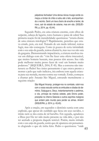 63
pálpebras fechadas! Uma densa névoa musgo-verde co-
meçou a brotar do chão e subiu até o teto, acompanhan-
do o recinto. Senti um leve cheiro de enxofre e tentei, de
novo, sair do estado de catarse, mas em vão. (SIQUEI-
RA, p, 2014, pp. 43,44).
Segundo Pedro, era uma criatura enorme, com olhos de
serpente, cabeça de lagarto, torso humano e patas de cabra! Sua
primeira reação foi de incredulidade: questionou: “estaria diante
de uma criatura mitológica”? Rapidamente, percebeu que esta-
va errado, pois, era real. Tomado de um medo infernal, tentou
fugir, mas não conseguiu. Como já gozava de certa intimidade
com o seu anjo da guarda, tentou chamá-lo, mas sua voz não saia
da garganta. Demonstrando impaciência, a criatura resolveu tra-
var um diálogo com ele: “vim lhe fazer uma oferta irrecusável,
que muitos homens buscam, mas poucos têm acesso. Sua vida
pode melhorar muito; posso fazer de você um homem muito
poderoso.” (SIQUEIRA, 2014, P. 45). Mas a conversa não inte-
ressava ao Pedro! Seu único pensamento é que estava prestes a
morrer e pelo que tudo indicava, iria embora com aquela criatu-
ra para sua morada, mesmo contra sua vontade. Então, começou
a chamar pelo Arcanjo São Miguel, entoando mentalmente a
seguinte oração:
São Miguel Arcanjo, protegei-nos no combate, cobri-nos
com o vosso escudo contra os embustes e ciladas do de-
mônio. Subjugue-o, Deus, instantaneamente o pedimos,
e vós, príncipe da malícia celeste, pelo Divino poder,
precipitai no inferno Satanás e outros espíritos malignos
que andam pelo mundo para perder as almas. Amém!
(SIQUEIRA, p. 2014, p. 43,45).
Após a oração, em segundos o demônio sumiu com uma
explosão, que apesar do zumbido que ficou em seus ouvidos, o
irmão nem se deu conta de tal barulho. Em seguida, agradeceu
a Deus por Ele ter sido muito presente na vida dele, e por não
ter aceitado a proposta daquele temível. Porém, muito irritado
com o seu anjo da guarda, assim que ele apareceu em pensamen-
to elogiando o que ele tinha feito. Pedro o questionou: “onde
 