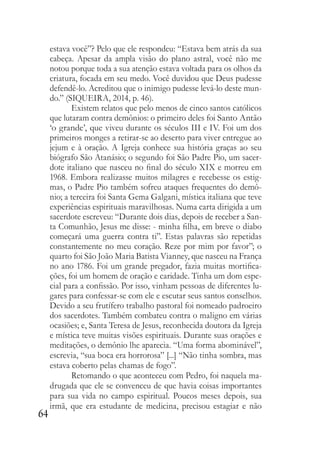 64
estava você”? Pelo que ele respondeu: “Estava bem atrás da sua
cabeça. Apesar da ampla visão do plano astral, você não me
notou porque toda a sua atenção estava voltada para os olhos da
criatura, focada em seu medo. Você duvidou que Deus pudesse
defendê-lo. Acreditou que o inimigo pudesse levá-lo deste mun-
do.” (SIQUEIRA, 2014, p. 46).
Existem relatos que pelo menos de cinco santos católicos
que lutaram contra demônios: o primeiro deles foi Santo Antão
‘o grande’, que viveu durante os séculos III e IV. Foi um dos
primeiros monges a retirar-se ao deserto para viver entregue ao
jejum e à oração. A Igreja conhece sua história graças ao seu
biógrafo São Atanásio; o segundo foi São Padre Pio, um sacer-
dote italiano que nasceu no final do século XIX e morreu em
1968. Embora realizasse muitos milagres e recebesse os estig-
mas, o Padre Pio também sofreu ataques frequentes do demô-
nio; a terceira foi Santa Gema Galgani, mística italiana que teve
experiências espirituais maravilhosas. Numa carta dirigida a um
sacerdote escreveu: “Durante dois dias, depois de receber a San-
ta Comunhão, Jesus me disse: - minha filha, em breve o diabo
começará uma guerra contra ti”. Estas palavras são repetidas
constantemente no meu coração. Reze por mim por favor”; o
quarto foi São João Maria Batista Vianney, que nasceu na França
no ano 1786. Foi um grande pregador, fazia muitas mortifica-
ções, foi um homem de oração e caridade. Tinha um dom espe-
cial para a confissão. Por isso, vinham pessoas de diferentes lu-
gares para confessar-se com ele e escutar seus santos conselhos.
Devido a seu frutífero trabalho pastoral foi nomeado padroeiro
dos sacerdotes. Também combateu contra o maligno em várias
ocasiões; e, Santa Teresa de Jesus, reconhecida doutora da Igreja
e mística teve muitas visões espirituais. Durante suas orações e
meditações, o demônio lhe aparecia. “Uma forma abominável”,
escrevia, “sua boca era horrorosa” [...] “Não tinha sombra, mas
estava coberto pelas chamas de fogo”.
Retomando o que aconteceu com Pedro, foi naquela ma-
drugada que ele se convenceu de que havia coisas importantes
para sua vida no campo espiritual. Poucos meses depois, sua
irmã, que era estudante de medicina, precisou estagiar e não
 
