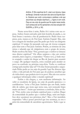66
Antônio. É filho espiritual de D. José Luís Azcona, bispo
de Marajó. Entende muito bem dos dons do Espírito San-
to. Gostaria que você o procurasse e pedisse a ele que
assumisse sua direção espiritual [...]. Agora é com você.
Peça ao seu anjo da guarda que lhe ajude nessa tarefa.
Com certeza ele vai lhe apresentar uma boa solução! (SI-
QUEIRA, p. 2014, p. 50).
Numa sexta-feira à noite, Pedro foi à missa com sua es-
posa. Ambos foram cativados pela bela homilia do padre, e, no
final foram à sacristia a fim de parabenizá-lo. Pedro ficou sur-
preso, pois, tratava-se do Frei Juan Antônio Espejel. Mas, não
teve coragem de imediato para lhe pedir que fosse seu dirigente
espiritual. O tempo foi passando sem que ele tivesse coragem
para falar com o Frei Juan Antônio. Porém, ao término de uma
missa e sabendo que ele simpatizava com o grupo de jovens,
Pedro resolveu lhe falar: “Frei, gostaria que o senhor se tornasse
meu diretor espiritual.” Ele olhou surpreso e deu um sorriso
amarelo, meio esquivo, e respondeu: “Vamos ver [...] Ando mui-
to ocupado e acabei de chegar ao Rio de Janeiro para assumir
o cargo. De qualquer maneira, estou escalado para atender ao
povo na confissão na próxima terça-feira. Venha se confessar
comigo pela manhã. Que tal”? Os dias foram passando e angus-
tiado Pedro pedia ao seu anjo da guarda I que lhe dissesse algo
sobre a vida privada do Frei para que ele pudesse acreditar que
ele tinha dons e que poderia servir ao povo. Mas não teve acesso
a qualquer informação sobre o mundo espiritual!
Enfim o dia chegou, e, sem nenhuma informação. Ao
subir as escadarias da Igreja, seu anjo da guarda apareceu e o
confidenciou: “avise a Frei Juan Antônio que um frade, irmão
dele de ordem, que mora aqui nesta casa, será nomeado bispo
muito em breve”. Assim que terminou a confissão, falou ao fra-
de: “Frei, tenho uma revelação espiritual para o senhor. Daqui
da comunidade de padres que o senhor dirige, sairá um bispo.
Isso deve acontecer nos próximos dias”. Mas o Frei incrédulo
respondeu: “olha é pouco provável que isso aconteça, eu sou o
prior da comunidade de sacerdotes agostinianos. Tudo o que se
 
