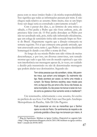 67
passa com os meus irmãos frades é da minha responsabilidade.
Isso significa que todas as informações passam por mim. E não
chegou nada relativo ao assunto. Sinto muito, mas se um bispo
fosse sair daqui seria eu consultado e previamente avisado”.
Com o passar dos dias, e, ao término de uma missa ao
sábado, o Frei pediu a Pedro que não fosse embora, pois, ele
precisava falar com ele. O Frei pediu desculpas ao Pedro por
não ter acreditado nele, pois, tinha sido informado oficialmente,
que um colega de seminário tinha sido nomeado bispo no Nor-
te do Brasil. Alegremente sugeriu que a direção começaria na
semana seguinte. Foi aí que começou uma grande amizade, que
tem atravessado anos; tanto é, que Pedro e sua esposa decidiram
homenageá-lo dando a seu filho o nome do Frei.
Ao longo da sua missão Pedro tem sido vítima de muitas
desconfianças, e por isso, em diversas entrevistas, tem tentado
mostrar que tudo o que fala vem do mundo espiritual e que não
tem interferência nas mensagens apesar de, às vezes, ter cuidado
e decidir pela transmissão ou não de determinadas mensagens
que podem abalar seus destinatários. Segundo ele:
Tem várias pessoas que não acreditam, várias. Até paren-
tes meus, que acham uma bobagem. Eu realmente não
ligo. Nada acontece por acaso; eu tenho uma missão a
cumprir. Se Nossa Senhora escolheu essa missão para
mim, eu faço por Ela, por amor a Ela. Se eu não fizesse, eu
seria incompleto. Eu não posso me trancar e isolar do mun-
do como eu gostaria e ficar somente vendo e meditando25
.
Um testemunho, relativamente a esse assunto, foi escrito
no prefácio do seu livro Você Pode Falar com Deus pelo Arcebispo
Metropolitano da Paraíba, Aldo Di Cillo Pagotto:
Pude presenciar ao vivo as maravilhas que o Senhor
opera na vida do Pedro. Os sentimentos de respeito e de
profunda gratidão a Deus logo me tomaram por inteiro. A
25
Blog de Espiritismo. Médium na Igreja Católica, Disponível no seguinte link:
<http://blog-espiritismo.blogspot.com.br/2011/06/medium-na-igreja-catolica.
html > cessado em 29/05/2015.
 